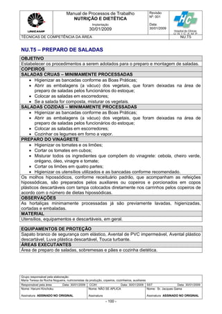 Manual de Processos de Trabalho
NUTRIÇÃO E DIETÉTICA
Revisão
N
o
: 001
Data:
30/01/2009
Implantação
30/01/2009
TÉCNICAS DE COMPETÊNCIA DA ÁREA NU.T5
Grupo responsável pela elaboração:
Maria Teresa da Rocha Nogueira, nutricionistas da produção, copeiros, cozinheiros, auxiliares
Responsável pela área Data: 30/01/2009 CCIH Data: 30/01/2009 SST Data: 30/01/2009
Nome: Harumi Kinchoku
Assinatura ASSINADO NO ORIGINAL
Nome: NÃO SE APLICA
Assinatura
Nome: Sr. Jacques Gama
Assinatura ASSINADO NO ORIGINAL
- 100 -
NU.T5 – PREPARO DE SALADAS
OBJETIVO
Estabelecer os procedimentos a serem adotados para o preparo e montagem de saladas.
COPEIROS
SALADAS CRUAS – MINIMAMENTE PROCESSADAS
 Higienizar as bancadas conforme as Boas Práticas;
 Abrir as embalagens (a vácuo) dos vegetais, que foram deixadas na área de
preparo de saladas pelos funcionários do estoque;
 Colocar as saladas em escorredores;
 Se a salada for composta, misturar os vegetais.
SALADAS COZIDAS – MINIMAMENTE PROCESSADAS
 Higienizar as bancadas conforme as Boas Práticas;
 Abrir as embalagens (a vácuo) dos vegetais, que foram deixadas na área de
preparo de saladas pelos funcionários do estoque;
 Colocar as saladas em escorredores;
 Cozinhar os legumes em forno a vapor.
PREPARO DO VINAGRETE
 Higienizar os tomates e os limões;
 Cortar os tomates em cubos;
 Misturar todos os ingredientes que compõem do vinagrete: cebola, cheiro verde,
orégano, óleo, vinagre e tomate;
 Cortar os limões em quatro partes;
 Higienizar os utensílios utilizados e as bancadas conforme recomendado.
Os molhos hipossódicos, conforme receituário padrão, que acompanham as refeições
hipossódicas, são preparados pelos auxiliares ou copeiros e porcionados em copos
plásticos descartáveis com tampa colocados diretamente nos carrinhos pelos copeiros de
acordo com o número de dietas hipossódicas.
OBSERVAÇÕES
As hortaliças minimamente processadas já são previamente lavadas, higienizadas,
cortadas e embaladas.
MATERIAL
Utensílios, equipamentos e descartáveis, em geral.
EQUIPAMENTOS DE PROTEÇÃO
Sapato branco de segurança com elástico, Avental de PVC impermeável, Avental plástico
descartável, Luva plástica descartável, Touca turbante.
ÁREAS EXECUTANTES
Área de preparo de saladas, sobremesas e pães e cozinha dietética.
 