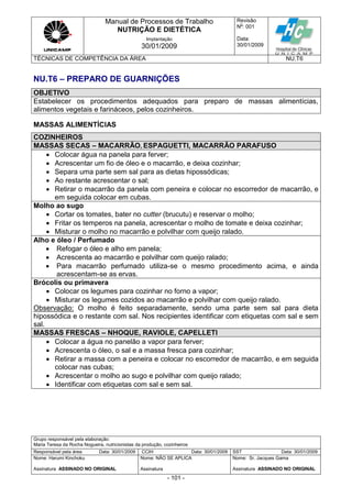 Manual de Processos de Trabalho
NUTRIÇÃO E DIETÉTICA
Revisão
N
o
: 001
Data:
30/01/2009
Implantação
30/01/2009
TÉCNICAS DE COMPETÊNCIA DA ÁREA NU.T6
Grupo responsável pela elaboração:
Maria Teresa da Rocha Nogueira, nutricionistas da produção, cozinheiros
Responsável pela área Data: 30/01/2009 CCIH Data: 30/01/2009 SST Data: 30/01/2009
Nome: Harumi Kinchoku
Assinatura ASSINADO NO ORIGINAL
Nome: NÃO SE APLICA
Assinatura
Nome: Sr. Jacques Gama
Assinatura ASSINADO NO ORIGINAL
- 101 -
NU.T6 – PREPARO DE GUARNIÇÕES
OBJETIVO
Estabelecer os procedimentos adequados para preparo de massas alimentícias,
alimentos vegetais e farináceos, pelos cozinheiros.
MASSAS ALIMENTÍCIAS
COZINHEIROS
MASSAS SECAS – MACARRÃO, ESPAGUETTI, MACARRÃO PARAFUSO
 Colocar água na panela para ferver;
 Acrescentar um fio de óleo e o macarrão, e deixa cozinhar;
 Separa uma parte sem sal para as dietas hipossódicas;
 Ao restante acrescentar o sal;
 Retirar o macarrão da panela com peneira e colocar no escorredor de macarrão, e
em seguida colocar em cubas.
Molho ao sugo
 Cortar os tomates, bater no cutter (brucutu) e reservar o molho;
 Fritar os temperos na panela, acrescentar o molho de tomate e deixa cozinhar;
 Misturar o molho no macarrão e polvilhar com queijo ralado.
Alho e óleo / Perfumado
 Refogar o óleo e alho em panela;
 Acrescenta ao macarrão e polvilhar com queijo ralado;
 Para macarrão perfumado utiliza-se o mesmo procedimento acima, e ainda
acrescentam-se as ervas.
Brócolis ou primavera
 Colocar os legumes para cozinhar no forno a vapor;
 Misturar os legumes cozidos ao macarrão e polvilhar com queijo ralado.
Observação: O molho é feito separadamente, sendo uma parte sem sal para dieta
hipossódica e o restante com sal. Nos recipientes identificar com etiquetas com sal e sem
sal.
MASSAS FRESCAS – NHOQUE, RAVIOLE, CAPELLETI
 Colocar a água no panelão a vapor para ferver;
 Acrescenta o óleo, o sal e a massa fresca para cozinhar;
 Retirar a massa com a peneira e colocar no escorredor de macarrão, e em seguida
colocar nas cubas;
 Acrescentar o molho ao sugo e polvilhar com queijo ralado;
 Identificar com etiquetas com sal e sem sal.
 