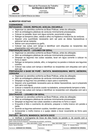 Manual de Processos de Trabalho
NUTRIÇÃO E DIETÉTICA
Revisão
N
o
: 001
Data:
30/01/2009
Implantação
30/01/2009
TÉCNICAS DE COMPETÊNCIA DA ÁREA NU.T6
Grupo responsável pela elaboração:
Maria Teresa da Rocha Nogueira, nutricionistas da produção, cozinheiros
Responsável pela área Data: 30/01/2009 CCIH Data: 30/01/2009 SST Data: 30/01/2009
Nome: Harumi Kinchoku
Assinatura ASSINADO NO ORIGINAL
Nome: NÃO SE APLICA
Assinatura
Nome: Sr. Jacques Gama
Assinatura ASSINADO NO ORIGINAL
- 102 -
ALIMENTOS VEGETAIS
COZINHEIROS
REFOGADOS – COUVE, REPOLHO, ACELGA, ESCAROLA
 Higienizar os utensílios conforme as Boas Práticas, antes da utilização;
 Abrir as embalagens plásticas de verduras minimamente processados;
 Colocar no panelão, lavar com água corrente, escorrendo a água;
 Refogar os temperos (óleo, cebola e alho) na frigideira e misturá-los às verduras.
 Separar uma quantidade necessária sem sal para as dietas hipossódicas e
adicionar sal ao restante;
 Retirar com escumadeira ou garfo;
 Colocar nas cubas com tampa e identificar com etiquetas os recipientes das
preparações com sal e sem sal.
PREPARAÇÃO SAUTÊ – LEGUMES EM GERAL
 Higienizar os utensílios conforme as Boas Práticas, antes da utilização;
 Abrir as embalagens plásticas de verduras minimamente processados;
 Despejar os legumes nas cubas vazadas, lavar em água corrente e colocar no
forno a vapor;
 Refogar os temperos (cebola, alho, e margarina) na panela e misturar aos legumes
cozidos;
 Colocar nas cubas com tampa e identificar os recipientes com etiquetas com sal e
sem sal.
PREPARAÇÃO A BASE DE PURÊ – BATATA, MANDIOQUINHA, MISTO, ABÓBORA,
CENOURA
 Higienizar os utensílios conforme as Boas Práticas, antes da utilização;
 Abrir as embalagens plásticas de verduras minimamente processados;
 Despejar os legumes nos panelões a vapor para o cozimento;
 Separar uma quantidade necessária para as dietas hipossódicas, que é preparada
sem sal e com água;
 Colocar o restante do produto cozido na batedeira, acrescentando tempero e leite;
 Colocar nas cubas com tampa e identificar os recipientes com etiquetas com sal e
sem sal.
GRATINADOS – LEGUMES EM GERAL
 Higienizar os utensílios conforme as Boas Práticas, antes da utilização;
 Abrir as embalagens plásticas de verduras minimamente processados;
 Despejar os legumes nas cubas vazadas e colocá-las no forno a vapor;
 Enquanto é feito o cozimento do alimento, preparar o molho branco em panela a
parte;
 Quando os legumes estiverem cozidos, transferir para as cubas;
 Acrescentar o molho branco e o queijo ralado e levar novamente ao forno para
gratinar.
FRITURA – BATATA, MANDIOCA, BATATA DOCE
 Verificar o cronograma de troca de óleo fixado na parede e, de acordo com a
 