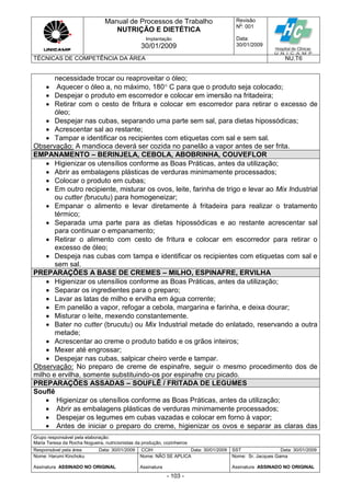 Manual de Processos de Trabalho
NUTRIÇÃO E DIETÉTICA
Revisão
N
o
: 001
Data:
30/01/2009
Implantação
30/01/2009
TÉCNICAS DE COMPETÊNCIA DA ÁREA NU.T6
Grupo responsável pela elaboração:
Maria Teresa da Rocha Nogueira, nutricionistas da produção, cozinheiros
Responsável pela área Data: 30/01/2009 CCIH Data: 30/01/2009 SST Data: 30/01/2009
Nome: Harumi Kinchoku
Assinatura ASSINADO NO ORIGINAL
Nome: NÃO SE APLICA
Assinatura
Nome: Sr. Jacques Gama
Assinatura ASSINADO NO ORIGINAL
- 103 -
necessidade trocar ou reaproveitar o óleo;
 Aquecer o óleo a, no máximo, 180 C para que o produto seja colocado;
 Despejar o produto em escorredor e colocar em imersão na fritadeira;
 Retirar com o cesto de fritura e colocar em escorredor para retirar o excesso de
óleo;
 Despejar nas cubas, separando uma parte sem sal, para dietas hipossódicas;
 Acrescentar sal ao restante;
 Tampar e identificar os recipientes com etiquetas com sal e sem sal.
Observação: A mandioca deverá ser cozida no panelão a vapor antes de ser frita.
EMPANAMENTO – BERINJELA, CEBOLA, ABOBRINHA, COUVEFLOR
 Higienizar os utensílios conforme as Boas Práticas, antes da utilização;
 Abrir as embalagens plásticas de verduras minimamente processados;
 Colocar o produto em cubas;
 Em outro recipiente, misturar os ovos, leite, farinha de trigo e levar ao Mix Industrial
ou cutter (brucutu) para homogeneizar;
 Empanar o alimento e levar diretamente à fritadeira para realizar o tratamento
térmico;
 Separada uma parte para as dietas hipossódicas e ao restante acrescentar sal
para continuar o empanamento;
 Retirar o alimento com cesto de fritura e colocar em escorredor para retirar o
excesso de óleo;
 Despeja nas cubas com tampa e identificar os recipientes com etiquetas com sal e
sem sal.
PREPARAÇÕES A BASE DE CREMES – MILHO, ESPINAFRE, ERVILHA
 Higienizar os utensílios conforme as Boas Práticas, antes da utilização;
 Separar os ingredientes para o preparo;
 Lavar as latas de milho e ervilha em água corrente;
 Em panelão a vapor, refogar a cebola, margarina e farinha, e deixa dourar;
 Misturar o leite, mexendo constantemente.
 Bater no cutter (brucutu) ou Mix Industrial metade do enlatado, reservando a outra
metade;
 Acrescentar ao creme o produto batido e os grãos inteiros;
 Mexer até engrossar;
 Despejar nas cubas, salpicar cheiro verde e tampar.
Observação: No preparo de creme de espinafre, seguir o mesmo procedimento dos de
milho e ervilha, somente substituindo-os por espinafre cru picado.
PREPARAÇÕES ASSADAS – SOUFLÊ / FRITADA DE LEGUMES
Souflê
 Higienizar os utensílios conforme as Boas Práticas, antes da utilização;
 Abrir as embalagens plásticas de verduras minimamente processados;
 Despejar os legumes em cubas vazadas e colocar em forno à vapor;
 Antes de iniciar o preparo do creme, higienizar os ovos e separar as claras das
 