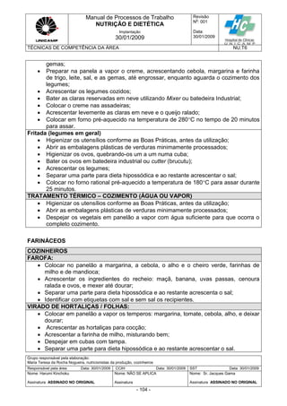 Manual de Processos de Trabalho
NUTRIÇÃO E DIETÉTICA
Revisão
N
o
: 001
Data:
30/01/2009
Implantação
30/01/2009
TÉCNICAS DE COMPETÊNCIA DA ÁREA NU.T6
Grupo responsável pela elaboração:
Maria Teresa da Rocha Nogueira, nutricionistas da produção, cozinheiros
Responsável pela área Data: 30/01/2009 CCIH Data: 30/01/2009 SST Data: 30/01/2009
Nome: Harumi Kinchoku
Assinatura ASSINADO NO ORIGINAL
Nome: NÃO SE APLICA
Assinatura
Nome: Sr. Jacques Gama
Assinatura ASSINADO NO ORIGINAL
- 104 -
gemas;
 Preparar na panela a vapor o creme, acrescentando cebola, margarina e farinha
de trigo, leite, sal, e as gemas, até engrossar, enquanto aguarda o cozimento dos
legumes;
 Acrescentar os legumes cozidos;
 Bater as claras reservadas em neve utilizando Mixer ou batedeira Industrial;
 Colocar o creme nas assadeiras;
 Acrescentar levemente as claras em neve e o queijo ralado;
 Colocar em forno pré-aquecido na temperatura de 280C no tempo de 20 minutos
para assar.
Fritada (legumes em geral)
 Higienizar os utensílios conforme as Boas Práticas, antes da utilização;
 Abrir as embalagens plásticas de verduras minimamente processados;
 Higienizar os ovos, quebrando-os um a um numa cuba;
 Bater os ovos em batedeira industrial ou cutter (brucutu);
 Acrescentar os legumes;
 Separar uma parte para dieta hipossódica e ao restante acrescentar o sal;
 Colocar no forno rational pré-aquecido a temperatura de 180C para assar durante
25 minutos.
TRATAMENTO TÉRMICO – COZIMENTO (ÁGUA OU VAPOR)
 Higienizar os utensílios conforme as Boas Práticas, antes da utilização;
 Abrir as embalagens plásticas de verduras minimamente processados;
 Despejar os vegetais em panelão a vapor com água suficiente para que ocorra o
completo cozimento.
FARINÁCEOS
COZINHEIROS
FAROFA:
 Colocar no panelão a margarina, a cebola, o alho e o cheiro verde, farinhas de
milho e de mandioca;
 Acrescentar os ingredientes do recheio: maçã, banana, uvas passas, cenoura
ralada e ovos, e mexer até dourar;
 Separar uma parte para dieta hipossódica e ao restante acrescenta o sal;
 Identificar com etiquetas com sal e sem sal os recipientes.
VIRADO DE HORTALIÇAS / FOLHAS:
 Colocar em panelão a vapor os temperos: margarina, tomate, cebola, alho, e deixar
dourar;
 Acrescentar as hortaliças para cocção;
 Acrescentar a farinha de milho, misturando bem;
 Despejar em cubas com tampa.
 Separar uma parte para dieta hipossódica e ao restante acrescentar o sal.
 