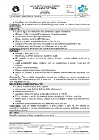 Manual de Processos de Trabalho
NUTRIÇÃO E DIETÉTICA
Revisão
N
o
: 001
Data:
30/01/2009
Implantação
30/01/2009
TÉCNICAS DE COMPETÊNCIA DA ÁREA NU.T6
Grupo responsável pela elaboração:
Maria Teresa da Rocha Nogueira, nutricionistas da produção, cozinheiros
Responsável pela área Data: 30/01/2009 CCIH Data: 30/01/2009 SST Data: 30/01/2009
Nome: Harumi Kinchoku
Assinatura ASSINADO NO ORIGINAL
Nome: NÃO SE APLICA
Assinatura
Nome: Sr. Jacques Gama
Assinatura ASSINADO NO ORIGINAL
- 105 -
 Identificar com etiquetas com sal e sem sal os recipientes.
Observação: Se a preparação for a base de legumes, antes de misturar, cozinhá-los no
forno a vapor.
POLENTA:
 Colocar água e os temperos nos panelões a vapor para ferver;
 Colocar o fubá com água fria na panela para desmanchar;
 Acrescentar a mistura na água fervente;
 Deixar cozinhar durante até três horas;
 Retirar a polenta e acondicionar nas cubas de inox;
 Separar uma parte para dieta hipossódica e ao restante acrescentar o sal.
 Identificar os recipientes com etiquetas com sal e sem sal.
Observação: Preparar de véspera se preparação for polenta frita.
CUSCUZ:
 Refogar o alho, óleo e sal;
 Higienizar, cozinhar, descascar e picar os ovos;
 No panelão a vapor acrescentar cebola, tomate, cenoura ralada, azeitonas e
refogar;
 Após acrescentar água, misturar com os ingredientes e deixar ferver por 30
minutos;
 Colocar farinha de milho;
 Mexer e deixar cozinhar por mais 30 minutos;
 Retirar do panelão e acondicionar nas assadeiras identificadas com etiquetas com
sal.
Observação: Para a dieta hipossódica, deverá ser realizado o mesmo procedimento
somente NÃO acrescentando sal e azeitonas. A assadeiras deverão ser identificadas
com etiquetas sem sal.
BOLINHO DE ARROZ / ESPINAFRE:
 Colocar numa vasilha o arroz cozido;
 Acrescentar ovos, farinha de trigo, leite e temperos.;
 Mexer manualmente;
 Aquecer a fritadeira, com a temperatura máxima a 180 C;
 Porcionar com o auxilio de duas colheres e despejar os bolinhos para fritar;
 Retirar com o cesto de fritura, colocar num escorredor e depois acondicionar nas
cubas;
 Identificar os recipientes com etiquetas com sal e sem sal.
Observação: Para as dietas hipossódicas o arroz cozido é sem sal. No bolinho de
espinafre é realizado o mesmo procedimento, devendo-se somente substituir o arroz por
espinafre cru picado.
MATERIAL
Utensílios, equipamentos e descartáveis, em geral.
 