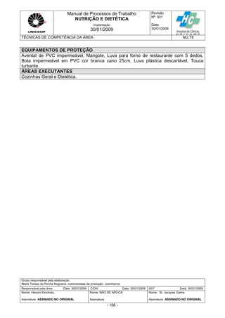 Manual de Processos de Trabalho
NUTRIÇÃO E DIETÉTICA
Revisão
N
o
: 001
Data:
30/01/2009
Implantação
30/01/2009
TÉCNICAS DE COMPETÊNCIA DA ÁREA NU.T6
Grupo responsável pela elaboração:
Maria Teresa da Rocha Nogueira, nutricionistas da produção, cozinheiros
Responsável pela área Data: 30/01/2009 CCIH Data: 30/01/2009 SST Data: 30/01/2009
Nome: Harumi Kinchoku
Assinatura ASSINADO NO ORIGINAL
Nome: NÃO SE APLICA
Assinatura
Nome: Sr. Jacques Gama
Assinatura ASSINADO NO ORIGINAL
- 106 -
EQUIPAMENTOS DE PROTEÇÃO
Avental de PVC impermeável, Mangote, Luva para forno de restaurante com 5 dedos,
Bota impermeável em PVC cor branca cano 25cm, Luva plástica descartável, Touca
turbante.
ÁREAS EXECUTANTES
Cozinhas Geral e Dietética.
 