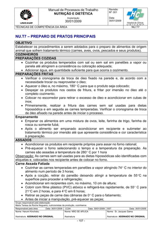 Manual de Processos de Trabalho
NUTRIÇÃO E DIETÉTICA
Revisão
N
o
: 001
Data:
30/01/2009
Implantação
30/01/2009
TÉCNICAS DE COMPETÊNCIA DA ÁREA NU.T7
Grupo responsável pela elaboração:
Maria Teresa da Rocha Nogueira, nutricionistas da produção, cozinheiros
Responsável pela área Data: 30/01/2009 CCIH Data: 30/01/2009 SST Data: 30/01/2009
Nome: Harumi Kinchoku
Assinatura ASSINADO NO ORIGINAL
Nome: NÃO SE APLICA
Assinatura
Nome: Sr. Jacques Gama
Assinatura ASSINADO NO ORIGINAL
- 107 -
NU.T7 – PREPARO DE PRATOS PRINCIPAIS
OBJETIVO
Estabelecer os procedimentos a serem adotados para o preparo de alimentos de origem
animal que sofrem tratamento térmico (carnes, aves, ovos, pescados e seus produtos).
COZINHEIROS
PREPARAÇÕES COZIDAS
 Cozinhar os produtos temperados com sal ou sem sal em panelões a vapor ou
panela até atingirem a consistência ou coloração adequada;
 Adicionar água, em quantidade suficiente para que ocorra o cozimento.
PREPARAÇÕES FRITAS
 Verificar o cronograma de troca de óleo fixado na parede e, de acordo com a
necessidade trocar ou reaproveitar o óleo;
 Aquecer o óleo a, no máximo, 180 C para que o produto seja colocado;
 Despejar os produtos nos cestos de fritura, e fritar por imersão no óleo até o
completo cozimento;
 Colocar no escorredor para retirar o excesso de óleo e acondicionar em cubas de
inox;
 Primeiramente, realizar a fritura das carnes sem sal usadas para dietas
hipossódica e em seguida as carnes temperadas. Verificar o cronograma de troca
de óleo afixado na parede antes de iniciar o processo.
Empanamento
 Empanar os alimentos em uma mistura de ovos, leite, farinha de trigo, farinha de
rosca ou somente fubá;
 Após o alimento ser empanado acondicionar em recipiente e submeter ao
tratamento térmico por imersão até que apresente consistência e cor característica
à preparação.
ASSADOS
 Acondicionar os produtos em recipiente próprios para assar no forno rational;
 Pré-aquecer o forno selecionando o tempo e a temperatura da preparação. As
carnes são assadas a temperatura de 280 C por 1 hora
Observação: As carnes sem sal usadas para as dietas hipossódicas são identificadas com
etiquetas e, colocadas nos recipiente antes de colocar no forno.
Carne Assada Fatiada
 Cozinhar as carnes temperadas em panelões a vapor atingindo 74 C no interior do
alimento num período de 3 horas;
 Após a cocção, retirar do panelão deixando atingir a temperatura de 55C na
superfície para proceder a refrigeração;
 Acondicionar em recipientes com, no máximo, 10 cm de altura;
 Cobrir com filme plástico (PVC) atóxico e refrigerá-los rapidamente, de 55 C para
21C em 2 horas, e para 4C em 6 horas;
 Retirar as peças de carne das câmaras de 0 C para o fatiamento;
 Antes de iniciar a manipulação, pré-aquecer as peças;
 