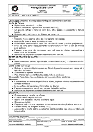 Manual de Processos de Trabalho
NUTRIÇÃO E DIETÉTICA
Revisão
N
o
: 001
Data:
30/01/2009
Implantação
30/01/2009
TÉCNICAS DE COMPETÊNCIA DA ÁREA NU.T7
Grupo responsável pela elaboração:
Maria Teresa da Rocha Nogueira, nutricionistas da produção, cozinheiros
Responsável pela área Data: 30/01/2009 CCIH Data: 30/01/2009 SST Data: 30/01/2009
Nome: Harumi Kinchoku
Assinatura ASSINADO NO ORIGINAL
Nome: NÃO SE APLICA
Assinatura
Nome: Sr. Jacques Gama
Assinatura ASSINADO NO ORIGINAL
- 109 -
Observação: Utilizar os mesmo procedimento para a carne moída sem sal.
Molho de Tomate
 Higienizar os tomates tipo molho;
 Bater os tomates no liquidificador ou cutter (brucutu);
 Em panela, refogar o tempero com óleo, alho, cebola e acrescentar o tomate
batido;
 Deixar o molho cozinhando por 2 horas até incorporar.
Montagem
 Colocar a massa sobre a tábua de polipropileno higienizado;
 Acrescentar a carne sobre a massa e enrolar;
 Acondicionar nas assadeiras regar com o molho de tomate quente e queijo ralado;
 Levar ao forno para o reaquecimento na temperatura de 180 C em 20 minutos
para gratinar;
 Preparar uma parte de panquecas sem sal para as dietas hipossódicas e
acrescentar sal às demais;
 Identificar os recipientes com etiquetas com sal ou sem sal.
TORTA DE FRANGO OU CARNE
Massa
 Bater a massa da torta no liquidificador ou no cutter (brucutu), conforme receituário
padrão.
Carne Moída ou Frango
 Refogar a carne moída temperada ou filé de frango temperado em cubos até o
completo cozimento;
 Acrescentar a água se necessário;
 Para finalizar acrescentar tomate picado, milho e azeitonas.
Observação: Para dietas hipossódicas não acrescentar milho e azeitonas.
Montagem
 Colocar sobre assadeiras higienizadas a massa, depois o recheio e cobrir com uma
camada de massa;
 Levar ao forno para assar por 25 minutos, até dourar;
 Preparar uma parte da torta é sem sal para dietas hipossódica;
 Identificar os recipientes com etiquetas com sal ou sem sal.
SALSICHA
 Colocar água na caldeira para ferver;
 Colocar a salsicha para cozinhar;
 Retirar com o cesto de fritura e escorrer a água;
 Colocar nas cubas;
 Preparar o molho a parte na panela, acrescentando tomates picados e temperos;
 Ferver o molho até atingir no mínimo 74 C;
 Acrescentar o molho sobre as salsichas acondicionadas nas cubas devidamente
higienizados.
 