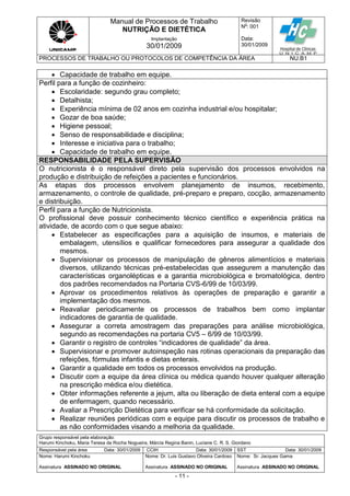 Manual de Processos de Trabalho
NUTRIÇÃO E DIETÉTICA
Revisão
N
o
: 001
Data:
30/01/2009
Implantação
30/01/2009
PROCESSOS DE TRABALHO OU PROTOCOLOS DE COMPETÊNCIA DA ÁREA NU.B1
Grupo responsável pela elaboração:
Harumi Kinchoku, Maria Teresa da Rocha Nogueira, Márcia Regina Banin, Luciane C. R. S. Giordano
Responsável pela área Data: 30/01/2009 CCIH Data: 30/01/2009 SST Data: 30/01/2009
Nome: Harumi Kinchoku
Assinatura ASSINADO NO ORIGINAL
Nome: Dr. Luis Gustavo Oliveira Cardoso
Assinatura ASSINADO NO ORIGINAL
Nome: Sr. Jacques Gama
Assinatura ASSINADO NO ORIGINAL
- 11 -
 Capacidade de trabalho em equipe.
Perfil para a função de cozinheiro:
 Escolaridade: segundo grau completo;
 Detalhista;
 Experiência mínima de 02 anos em cozinha industrial e/ou hospitalar;
 Gozar de boa saúde;
 Higiene pessoal;
 Senso de responsabilidade e disciplina;
 Interesse e iniciativa para o trabalho;
 Capacidade de trabalho em equipe.
RESPONSABILIDADE PELA SUPERVISÃO
O nutricionista é o responsável direto pela supervisão dos processos envolvidos na
produção e distribuição de refeições a pacientes e funcionários.
As etapas dos processos envolvem planejamento de insumos, recebimento,
armazenamento, o controle de qualidade, pré-preparo e preparo, cocção, armazenamento
e distribuição.
Perfil para a função de Nutricionista.
O profissional deve possuir conhecimento técnico científico e experiência prática na
atividade, de acordo com o que segue abaixo:
 Estabelecer as especificações para a aquisição de insumos, e materiais de
embalagem, utensílios e qualificar fornecedores para assegurar a qualidade dos
mesmos.
 Supervisionar os processos de manipulação de gêneros alimentícios e materiais
diversos, utilizando técnicas pré-estabelecidas que assegurem a manutenção das
características organolépticas e a garantia microbiológica e bromatológica, dentro
dos padrões recomendados na Portaria CVS-6/99 de 10/03/99.
 Aprovar os procedimentos relativos às operações de preparação e garantir a
implementação dos mesmos.
 Reavaliar periodicamente os processos de trabalhos bem como implantar
indicadores de garantia de qualidade.
 Assegurar a correta amostragem das preparações para análise microbiológica,
segundo as recomendações na portaria CV5 – 6/99 de 10/03/99.
 Garantir o registro de controles “indicadores de qualidade” da área.
 Supervisionar e promover autoinspeção nas rotinas operacionais da preparação das
refeições, fórmulas infantis e dietas enterais.
 Garantir a qualidade em todos os processos envolvidos na produção.
 Discutir com a equipe da área clínica ou médica quando houver qualquer alteração
na prescrição médica e/ou dietética.
 Obter informações referente a jejum, alta ou liberação de dieta enteral com a equipe
de enfermagem, quando necessário.
 Avaliar a Prescrição Dietética para verificar se há conformidade da solicitação.
 Realizar reuniões periódicas com e equipe para discutir os processos de trabalho e
as não conformidades visando a melhoria da qualidade.
 