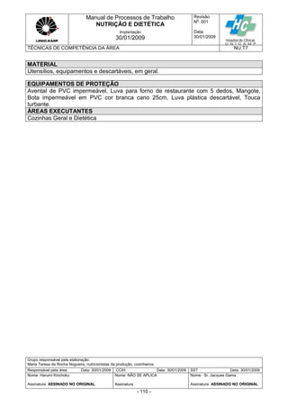 Manual de Processos de Trabalho
NUTRIÇÃO E DIETÉTICA
Revisão
N
o
: 001
Data:
30/01/2009
Implantação
30/01/2009
TÉCNICAS DE COMPETÊNCIA DA ÁREA NU.T7
Grupo responsável pela elaboração:
Maria Teresa da Rocha Nogueira, nutricionistas da produção, cozinheiros
Responsável pela área Data: 30/01/2009 CCIH Data: 30/01/2009 SST Data: 30/01/2009
Nome: Harumi Kinchoku
Assinatura ASSINADO NO ORIGINAL
Nome: NÃO SE APLICA
Assinatura
Nome: Sr. Jacques Gama
Assinatura ASSINADO NO ORIGINAL
- 110 -
MATERIAL
Utensílios, equipamentos e descartáveis, em geral.
EQUIPAMENTOS DE PROTEÇÃO
Avental de PVC impermeável, Luva para forno de restaurante com 5 dedos, Mangote,
Bota impermeável em PVC cor branca cano 25cm, Luva plástica descartável, Touca
turbante.
ÁREAS EXECUTANTES
Cozinhas Geral e Dietética
 