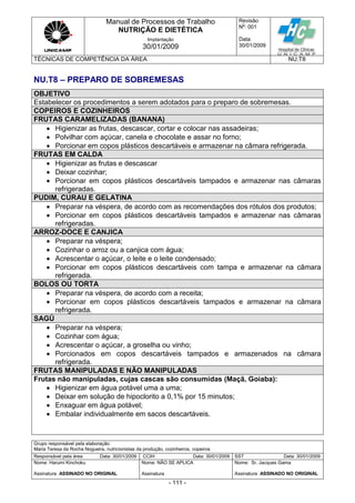 Manual de Processos de Trabalho
NUTRIÇÃO E DIETÉTICA
Revisão
N
o
: 001
Data:
30/01/2009
Implantação
30/01/2009
TÉCNICAS DE COMPETÊNCIA DA ÁREA NU.T8
Grupo responsável pela elaboração:
Maria Teresa da Rocha Nogueira, nutricionistas da produção, cozinheiros, copeiros
Responsável pela área Data: 30/01/2009 CCIH Data: 30/01/2009 SST Data: 30/01/2009
Nome: Harumi Kinchoku
Assinatura ASSINADO NO ORIGINAL
Nome: NÃO SE APLICA
Assinatura
Nome: Sr. Jacques Gama
Assinatura ASSINADO NO ORIGINAL
- 111 -
NU.T8 – PREPARO DE SOBREMESAS
OBJETIVO
Estabelecer os procedimentos a serem adotados para o preparo de sobremesas.
COPEIROS E COZINHEIROS
FRUTAS CARAMELIZADAS (BANANA)
 Higienizar as frutas, descascar, cortar e colocar nas assadeiras;
 Polvilhar com açúcar, canela e chocolate e assar no forno;
 Porcionar em copos plásticos descartáveis e armazenar na câmara refrigerada.
FRUTAS EM CALDA
 Higienizar as frutas e descascar
 Deixar cozinhar;
 Porcionar em copos plásticos descartáveis tampados e armazenar nas câmaras
refrigeradas.
PUDIM, CURAU E GELATINA
 Preparar na véspera, de acordo com as recomendações dos rótulos dos produtos;
 Porcionar em copos plásticos descartáveis tampados e armazenar nas câmaras
refrigeradas.
ARROZ-DOCE E CANJICA
 Preparar na véspera;
 Cozinhar o arroz ou a canjica com água;
 Acrescentar o açúcar, o leite e o leite condensado;
 Porcionar em copos plásticos descartáveis com tampa e armazenar na câmara
refrigerada.
BOLOS OU TORTA
 Preparar na véspera, de acordo com a receita;
 Porcionar em copos plásticos descartáveis tampados e armazenar na câmara
refrigerada.
SAGÚ
 Preparar na véspera;
 Cozinhar com água;
 Acrescentar o açúcar, a groselha ou vinho;
 Porcionados em copos descartáveis tampados e armazenados na câmara
refrigerada.
FRUTAS MANIPULADAS E NÃO MANIPULADAS
Frutas não manipuladas, cujas cascas são consumidas (Maçã, Goiaba):
 Higienizar em água potável uma a uma;
 Deixar em solução de hipoclorito a 0,1% por 15 minutos;
 Enxaguar em água potável;
 Embalar individualmente em sacos descartáveis.
 