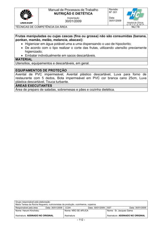 Manual de Processos de Trabalho
NUTRIÇÃO E DIETÉTICA
Revisão
N
o
: 001
Data:
30/01/2009
Implantação
30/01/2009
TÉCNICAS DE COMPETÊNCIA DA ÁREA NU.T8
Grupo responsável pela elaboração:
Maria Teresa da Rocha Nogueira, nutricionistas da produção, cozinheiros, copeiros
Responsável pela área Data: 30/01/2009 CCIH Data: 30/01/2009 SST Data: 30/01/2009
Nome: Harumi Kinchoku
Assinatura ASSINADO NO ORIGINAL
Nome: NÃO SE APLICA
Assinatura
Nome: Sr. Jacques Gama
Assinatura ASSINADO NO ORIGINAL
- 112 -
Frutas manipuladas ou cujas cascas (fina ou grossa) não são consumidas (banana,
ponkan, mamão, melão, melancia, abacaxi):
 Higienizar em água potável uma a uma dispensando o uso de hipoclorito;
 De acordo com o tipo realizar o corte das frutas, utilizando utensílio previamente
higienizado;
 Embalar individualmente em sacos descartáveis.
MATERIAL
Utensílios, equipamentos e descartáveis, em geral.
EQUIPAMENTOS DE PROTEÇÃO
Avental de PVC impermeável, Avental plástico descartável, Luva para forno de
restaurante com 5 dedos, Bota impermeável em PVC cor branca cano 25cm, Luva
plástica descartável, Touca turbante.
ÁREAS EXECUTANTES
Área de preparo de saladas, sobremesas e pães e cozinha dietética.
 
