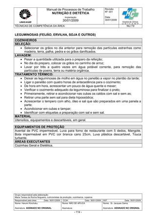 Manual de Processos de Trabalho
NUTRIÇÃO E DIETÉTICA
Revisão
N
o
: 001
Data:
30/01/2009
Implantação
30/01/2009
TÉCNICAS DE COMPETÊNCIA DA ÁREA NU.T9
Grupo responsável pela elaboração:
Maria Teresa da Rocha Nogueira, nutricionistas da produção, cozinheiros, copeiros
Responsável pela área Data: 30/01/2009 CCIH Data: 30/01/2009 SST Data: 30/01/2009
Nome: Harumi Kinchoku
Assinatura ASSINADO NO ORIGINAL
Nome: NÃO SE APLICA
Assinatura
Nome: Sr. Jacques Gama
Assinatura ASSINADO NO ORIGINAL
- 114 -
LEGUMINOSAS (FEIJÃO, ERVILHA, SOJA E OUTROS)
COZINHEIROS
SELEÇÃO:
 Selecionar os grãos no dia anterior para remoção das partículas estranhas como
madeira, terra, palha, pedra e os grãos danificados.
LAVAGEM:
 Pesar a quantidade utilizada para o preparo da refeição;
 No dia do preparo, colocar os grãos no carrinho de arroz;
 Lavar por três a quatro vezes em água potável corrente, para remoção das
partículas de poeira, terra ou matéria orgânica.
TRATAMENTO TÉRMICO:
 Deixar as leguminosas de molho em água no panelão a vapor no plantão da tarde;
 Ligar o panelão com quatro horas de antecedência para o cozimento;
 De hora em hora, acrescentar um pouco de água quente e mexer;
 Verificar o cozimento adequado da leguminosa para finalizar o prato;
 Primeiramente, retirar e acondicionar nas cubas os caldos com sal e sem as;
 Retirar uma parte sem sal para dieta hipossódica;
 Acrescentar o tempero com alho, óleo e sal que são preparados em uma panela a
parte;
 Acondicionar em cubas e tampar;
 Identificar com etiquetas a preparação com sal e sem sal.
MATERIAL
Utensílios, equipamentos e descartáveis, em geral.
EQUIPAMENTOS DE PROTEÇÃO
Avental de PVC impermeável, Luva para forno de restaurante com 5 dedos, Mangote,
Bota impermeável em PVC cor branca cano 25cm, Luva plástica descartável, Touca
turbante.
ÁREAS EXECUTANTES
Cozinhas Geral e Dietética.
 