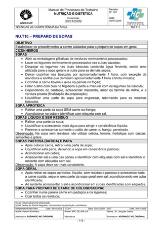 Manual de Processos de Trabalho
NUTRIÇÃO E DIETÉTICA
Revisão
N
o
: 001
Data:
30/01/2009
Implantação
30/01/2009
TÉCNICAS DE COMPETÊNCIA DA ÁREA NU.T10
Grupo responsável pela elaboração:
Maria Teresa da Rocha Nogueira, nutricionistas da produção, cozinheiros
Responsável pela área Data: 30/01/2009 CCIH Data: 30/01/2009 SST Data: 30/01/2009
Nome: Harumi Kinchoku
Assinatura ASSINADO NO ORIGINAL
Nome: NÃO SE APLICA
Assinatura
Nome: Sr. Jacques Gama
Assinatura ASSINADO NO ORIGINAL
- 115 -
NU.T10 – PREPARO DE SOPAS
OBJETIVO
Estabelecer os procedimentos a serem adotados para o preparo de sopas em geral.
COZINHEIROS
SOPAS
 Abrir as embalagens plásticas de verduras minimamente processados;
 Lavar os legumes minimamente processados nas cubas vazadas;
 Despejar os legumes nas duas básculas contendo água fervente, sendo uma
utilizada para a sopa geral e a outra para as demais sopas;
 Deixar cozinhar nas básculas por aproximadamente 1 hora, com exceção da
mandioca e ervilha que demoram aproximadamente 1 hora e trinta minutos;
 Cozinhar a carne bovina e aves na panela no fogão;
 Fritar o alho com óleo na frigideira a parte e misturar com os legumes na báscula;
 Dependendo do cardápio, acrescentar macarrão, arroz ou farinha de milho, e a
verdura picada (finalização da preparação);
 Liquidificar uma parte da sopa para engrossar, retornando para as mesmas
básculas.
SOPA APROTEICA
 Retirar uma parte da sopa SEM carne ou frango;
 Acondicionar na cuba e identificar com etiqueta sem sal.
SOPAS LÍQUIDA E SEM RESÍDUO
 Retirar uma parte da sopa;
 Liquidificar e acrescentar mais água para atingir a consistência líquida;
 Peneirar e acrescentar somente o caldo de carne ou frango, peneirado.
Observação: Na sopa sem resíduos não utilizar cebola, tomate, hortaliças com cascas,
sementes e grãos.
SOPAS PASTOSA (BATIDA) E PAPA
 Após colocar carne, retirar uma parte de sopa;
 Liquidificar esta parte, deixando a sopa em consistência pastosa;
 Acondicionar em cubas;
 Acrescentar sal a uma das partes e identificar com etiquetas com sal e identificar o
restante com etiquetas sem sal.
Observação: A papa deve ser mais consistente.
SOPA GERAL
 Após retirar as sopas aproteica, líquida, sem resíduo e pastosa e acrescentar toda
a carne cozida, separar uma parte da sopa geral sem sal, acondicionando em cuba
identificada;
 Ao restante acrescentar o sal e acondicionar em cubas identificadas com etiquetas.
SOPA PARA PREPARO DE EXAME DE COLONOSCOPIA:
 Cozinhar numa panela carne em pedaços e os legumes;
 Coar todos os resíduos;
 
