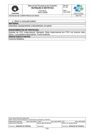 Manual de Processos de Trabalho
NUTRIÇÃO E DIETÉTICA
Revisão
N
o
: 001
Data:
30/01/2009
Implantação
30/01/2009
TÉCNICAS DE COMPETÊNCIA DA ÁREA NU.T10
Grupo responsável pela elaboração:
Maria Teresa da Rocha Nogueira, nutricionistas da produção, cozinheiros
Responsável pela área Data: 30/01/2009 CCIH Data: 30/01/2009 SST Data: 30/01/2009
Nome: Harumi Kinchoku
Assinatura ASSINADO NO ORIGINAL
Nome: NÃO SE APLICA
Assinatura
Nome: Sr. Jacques Gama
Assinatura ASSINADO NO ORIGINAL
- 116 -
 Servir o consumê (caldo).
MATERIAL
Utensílios, equipamentos e descartáveis, em geral.
EQUIPAMENTOS DE PROTEÇÃO
Avental de PVC impermeável, Mangote, Bota impermeável em PVC cor branca cano
25cm, Luva plástica descartável, Touca turbante.
ÁREAS EXECUTANTES
Cozinha Dietética.
 