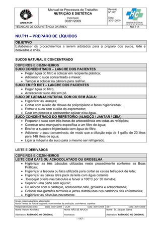 Manual de Processos de Trabalho
NUTRIÇÃO E DIETÉTICA
Revisão
N
o
: 001
Data:
30/01/2009
Implantação
30/01/2009
TÉCNICAS DE COMPETÊNCIA DA ÁREA NU.T11
Grupo responsável pela elaboração:
Maria Teresa da Rocha Nogueira, nutricionistas da produção, cozinheiros, copeiros
Responsável pela área Data: 30/01/2009 CCIH Data: 30/01/2009 SST Data: 30/01/2009
Nome: Harumi Kinchoku
Assinatura ASSINADO NO ORIGINAL
Nome: NÃO SE APLICA
Assinatura
Nome: Sr. Jacques Gama
Assinatura ASSINADO NO ORIGINAL
- 117 -
NU.T11 – PREPARO DE LÍQUIDOS
OBJETIVO
Estabelecer os procedimentos a serem adotados para o preparo dos sucos, leite e
derivados e chás.
SUCOS NATURAL E CONCENTRADO
COPEIROS E COZINHEIROS
SUCO CONCENTRADO – LANCHE DOS PACIENTES
 Pegar água do filtro e colocar em recipiente plástico;
 Adicionar o suco concentrado e mexer;
 Tampar e colocar na câmara para resfriar.
SUCO EM PÓ DIET – LANCHE DOS PACIENTES
 Pegar água do filtro;
 Acrescentar suco diet em pó.
SUCO DE LARANJA NATURAL COM OU SEM ÁGUA:
 Higienizar as laranjas;
 Cortar com auxílio de tábuas de polipropileno e facas higienizadas;
 Extrair o suco com auxílio do espremedor;
 Coar em peneira e acrescentar açúcar e/ou água.
SUCO CONCENTRADO DO REFEITÓRIO (ALMOÇO / JANTAR / CEIA)
 Preparar o suco com três horas de antecedência em todas as refeições;
 Conectar uma mangueira específica a um filtro de água;
 Encher a suqueira higienizada com água do filtro;
 Adicionar o suco concentrado, de modo que a diluição seja de 1 galão de 20 litros
para 140 litros de água;
 Ligar a máquina do suco para o mesmo ser refrigerado.
LEITE E DERIVADOS
COPEIROS E COZINHEIROS
LEITE COM CAFÉ OU ACHOCOLATADO OU GROSELHA
 Higienizar as três básculas utilizadas neste procedimento conforme as Boas
Práticas;
 Higienizar a tesoura ou faca utilizada para cortar as caixas tetrapack de leite;
 Higienizar as caixas tetra pack de leite com água corrente
 Despejar o leite nas básculas e ferver a 100°C por 30 minutos;
 Separar uma parte sem açúcar;
 De acordo com o cardápio, acrescentar café, groselha e achocolatado;
 Colocar nas garrafas térmicas e jarras distribuídas nos carrinhos das enfermarias;
 Higienizar as básculas novamente.
 