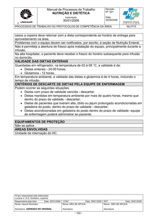E
Manual de Processos de Trabalho
NUTRIÇÃO E DIETÉTICA
Revisão
N
o
: 001
Data:
30/09/2008
Implantação
30/01/2009
PROCESSOS DE TRABALHO OU PROTOCOLOS DE COMPETÊNCIA DA ÁREA NU.P15
Grupo responsável pela elaboração:
Luciane C. R.S. Giordano, copeiros
Responsável pela área Data: 30/01/2009 CCIH Data: 30/01/2009 SST Data: 30/01/2009
Nome: Harumi Kinchoku
Assinatura ASSINADO NO ORIGINAL
Nome: NÃO SE APLICA
Assinatura
Nome: NÃO SE APLICA
Assinatura
- 122 -
casos a copeira deve retornar com a dieta correspondente ao horário de entrega para
aproveitamento na área.
Problemas com o equipo devem ser notificados, por escrito, à seção de Nutrição Enteral.
Não é permitida a abertura do frasco após instalação do equipo, principalmente durante a
infusão.
Na alta hospitalar, o paciente deve receber o frasco do horário subsequente para infusão
no domicílio.
VALIDADE DAS DIETAS ENTERAIS
Guardadas em refrigerador, na temperatura de 02 à 08 C, a validade é de:
 Dietas enterais - 24:00 horas;
 Glutamina - 12 horas.
Em temperatura ambiente, a validade das dietas e glutamina é de 4 horas, incluindo o
tempo de infusão.
CRITÉRIOS DE DESCARTE DE DIETAS PELA EQUIPE DE ENFERMAGEM
Podem ocorrer as seguintes situações:
 Dietas com prazo de validade vencida - descartar;
 Dietas mantidas em temperatura ambiente por mais de quatro horas, mesmo que
dentro do prazo de validade - descartar;
 Dietas de pacientes que tiveram alta, óbito ou jejum prolongado acondicionadas em
geladeira do posto, dentro do prazo de validade - descartar;
 Dietas acondicionadas em geladeira do posto dentro do prazo de validade- equipe
de enfermagem poderá administrar ao paciente.
EQUIPAMENTOS DE PROTEÇÃO
Não se aplica
ÁREAS ENVOLVIDAS
Unidade de internação do HC.
 