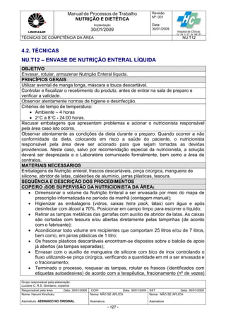 Manual de Processos de Trabalho
NUTRIÇÃO E DIETÉTICA
Revisão
N
o
: 001
Data:
30/01/2009
Implantação
30/01/2009
TÉCNICAS DE COMPETÊNCIA DA ÁREA NU.T12
Grupo responsável pela elaboração:
Luciane C. R.S. Giordano, copeiros
Responsável pela área Data: 30/01/2009 CCIH Data: 30/01/2009 SST Data: 30/01/2009
Nome: Harumi Kinchoku
Assinatura ASSINADO NO ORIGINAL
Nome: NÃO SE APLICA
Assinatura
Nome: NÃO SE APLICA
Assinatura
- 127 -
4.2. TÉCNICAS
NU.T12 – ENVASE DE NUTRIÇÃO ENTERAL LÍQUIDA
OBJETIVO
Envasar, rotular, armazenar Nutrição Enteral líquida.
PRINCÍPIOS GERAIS
Utilizar avental de manga longa, máscara e touca descartável.
Controlar e fiscalizar o recebimento do produto, antes de entrar na sala de preparo e
verificar a validade.
Observar atentamente normas de higiene e desinfecção.
Critérios de tempo de temperatura:
 Ambiente – 4 horas
 2C a 8C - 24:00 horas.
Recusar embalagens que apresentam problemas e acionar o nutricionista responsável
pela área caso isto ocorra.
Observar atentamente as condições da dieta durante o preparo. Quando ocorrer a não
conformidade da dieta, colocando em risco a saúde do paciente, o nutricionista
responsável pela área deve ser acionado para que sejam tomadas as devidas
providencias. Neste caso, salvo por recomendação especial da nutricionista, a solução
deverá ser desprezada e o Laboratório comunicado formalmente, bem como a área de
contratos.
MATERIAIS NECESSÁRIOS
Embalagens de Nutrição enteral, frascos descartáveis, pinça cirúrgica, mangueira de
silicone, abridor de latas, caldeirões de alumínio, jarras plásticas, tesoura.
SEQUÊNCIA E DESCRIÇÃO DOS PROCEDIMENTOS
COPEIRO (SOB SUPERVISÃO DA NUTRICIONISTA DA ÁREA)
 Dimensionar o volume da Nutrição Enteral a ser envasada por meio do mapa de
prescrição informatizada no período da manhã (contagem manual);
 Higienizar as embalagens (vidros, caixas tetra pack, latas) com água e após
desinfectar com álcool a 70%. Posicionar em campo limpo para escorrer o líquido;
 Retirar as tampas metálicas das garrafas com auxílio de abridor de latas. As caixas
são cortadas com tesoura e/ou abertas diretamente pelas tampinhas (de acordo
com o fabricante);
 Acondicionar todo volume em recipientes que comportam 25 litros e/ou de 7 litros,
bem como, em jarras plásticas de 1 litro;
 Os frascos plásticos descartáveis encontram-se dispostos sobre o balcão de apoio
já abertos (as tampas separadas);
 Envasar com o auxílio de mangueira de silicone com bico de inox controlando o
fluxo utilizando-se pinça cirúrgica, verificando a quantidade em ml a ser envasada e
o fracionamento;
 Terminado o processo, rosquear as tampas, rotular os frascos (identificados com
etiquetas autoadesivas) de acordo com a terapêutica, fracionamento (nº de vezes)
 
