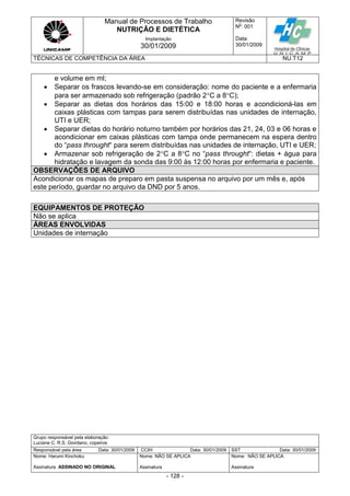 Manual de Processos de Trabalho
NUTRIÇÃO E DIETÉTICA
Revisão
N
o
: 001
Data:
30/01/2009
Implantação
30/01/2009
TÉCNICAS DE COMPETÊNCIA DA ÁREA NU.T12
Grupo responsável pela elaboração:
Luciane C. R.S. Giordano, copeiros
Responsável pela área Data: 30/01/2009 CCIH Data: 30/01/2009 SST Data: 30/01/2009
Nome: Harumi Kinchoku
Assinatura ASSINADO NO ORIGINAL
Nome: NÃO SE APLICA
Assinatura
Nome: NÃO SE APLICA
Assinatura
- 128 -
e volume em ml;
 Separar os frascos levando-se em consideração: nome do paciente e a enfermaria
para ser armazenado sob refrigeração (padrão 2C a 8C);
 Separar as dietas dos horários das 15:00 e 18:00 horas e acondicioná-las em
caixas plásticas com tampas para serem distribuídas nas unidades de internação,
UTI e UER;
 Separar dietas do horário noturno também por horários das 21, 24, 03 e 06 horas e
acondicionar em caixas plásticas com tampa onde permanecem na espera dentro
do “pass throught“ para serem distribuídas nas unidades de internação, UTI e UER;
 Armazenar sob refrigeração de 2C a 8C no “pass throught“: dietas + água para
hidratação e lavagem da sonda das 9:00 às 12:00 horas por enfermaria e paciente.
OBSERVAÇÕES DE ARQUIVO
Acondicionar os mapas de preparo em pasta suspensa no arquivo por um mês e, após
este período, guardar no arquivo da DND por 5 anos.
EQUIPAMENTOS DE PROTEÇÃO
Não se aplica
ÁREAS ENVOLVIDAS
Unidades de internação
 