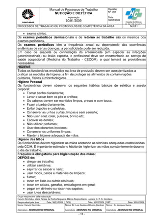 Manual de Processos de Trabalho
NUTRIÇÃO E DIETÉTICA
Revisão
N
o
: 001
Data:
30/01/2009
Implantação
30/01/2009
PROCESSOS DE TRABALHO OU PROTOCOLOS DE COMPETÊNCIA DA ÁREA NU.B1
Grupo responsável pela elaboração:
Harumi Kinchoku, Maria Teresa da Rocha Nogueira, Márcia Regina Banin, Luciane C. R. S. Giordano
Responsável pela área Data: 30/01/2009 CCIH Data: 30/01/2009 SST Data: 30/01/2009
Nome: Harumi Kinchoku
Assinatura ASSINADO NO ORIGINAL
Nome: Dr. Luis Gustavo Oliveira Cardoso
Assinatura ASSINADO NO ORIGINAL
Nome: Sr. Jacques Gama
Assinatura ASSINADO NO ORIGINAL
- 13 -
 exame clínico.
Os exames periódicos demissionais e de retorno ao trabalho são os mesmos dos
exames periódicos.
Os exames periódicos têm a frequência anual ou dependendo das ocorrências
endêmicas de certas doenças, a periodicidade pode ser reduzida.
Em caso de suspeita ou confirmação da enfermidade (em especial as infecções
gastrointestinais) ou lesão exposta, o profissional deve ser encaminhado ao serviço de
saúde ocupacional (Medicina do Trabalho - CECOM), o qual tomará as providências
necessárias.
HIGIENE
Todos os funcionários envolvidos na área de produção devem ser conscientizados a
praticar as medidas de higiene, a fim de proteger os alimentos de contaminações
químicas, físicas e microbiológicas.
Higiene Pessoal
Os funcionários devem observar os seguintes hábitos básicos de estética e asseio
corporal:
 Tomar banho diariamente;
 Lavar e secar bem os pés e orelhas;
 Os cabelos devem ser mantidos limpos, presos e com touca.
 Fazer a barba diariamente;
 Evitar bigodes e costeletas;
 Conservar as unhas curtas, limpas e sem esmalte;
 Não usar anel, colar, pulseira, brinco etc;
 Escovar os dentes;
 Não utilizar perfumes;
 Usar desodorantes inodoros;
 Conservar os uniformes limpos;
 Manter a higiene adequada de mãos.
Higiene das Mãos
Os funcionários devem higienizar as mãos adotando as técnicas adequadas estabelecidas
pela CCIH. É importante estimular o hábito de higienizar as mãos constantemente durante
o dia de trabalho.
Frequência obrigatória para higienização das mãos:
DEPOIS de:
 chegar ao trabalho;
 utilizar sanitários;
 espirrar ou assoar o nariz;
 usar rodos, panos e materiais de limpeza;
 fumar;
 tocar em lixos ou outros resíduos;
 tocar em caixas, garrafas, embalagens em geral;
 pegar em dinheiro ou tocar nos sapatos;
 usar luvas descartáveis;
 