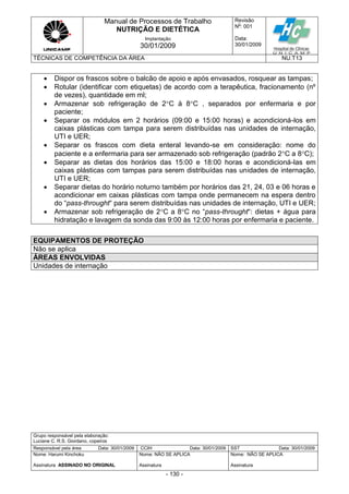 Manual de Processos de Trabalho
NUTRIÇÃO E DIETÉTICA
Revisão
N
o
: 001
Data:
30/01/2009
Implantação
30/01/2009
TÉCNICAS DE COMPETÊNCIA DA ÁREA NU.T13
Grupo responsável pela elaboração:
Luciane C. R.S. Giordano, copeiros
Responsável pela área Data: 30/01/2009 CCIH Data: 30/01/2009 SST Data: 30/01/2009
Nome: Harumi Kinchoku
Assinatura ASSINADO NO ORIGINAL
Nome: NÃO SE APLICA
Assinatura
Nome: NÃO SE APLICA
Assinatura
- 130 -
 Dispor os frascos sobre o balcão de apoio e após envasados, rosquear as tampas;
 Rotular (identificar com etiquetas) de acordo com a terapêutica, fracionamento (nº
de vezes), quantidade em ml;
 Armazenar sob refrigeração de 2C à 8C , separados por enfermaria e por
paciente;
 Separar os módulos em 2 horários (09:00 e 15:00 horas) e acondicioná-los em
caixas plásticas com tampa para serem distribuídas nas unidades de internação,
UTI e UER;
 Separar os frascos com dieta enteral levando-se em consideração: nome do
paciente e a enfermaria para ser armazenado sob refrigeração (padrão 2C a 8C);
 Separar as dietas dos horários das 15:00 e 18:00 horas e acondicioná-las em
caixas plásticas com tampas para serem distribuídas nas unidades de internação,
UTI e UER;
 Separar dietas do horário noturno também por horários das 21, 24, 03 e 06 horas e
acondicionar em caixas plásticas com tampa onde permanecem na espera dentro
do “pass-throught“ para serem distribuídas nas unidades de internação, UTI e UER;
 Armazenar sob refrigeração de 2C a 8C no “pass-throught“: dietas + água para
hidratação e lavagem da sonda das 9:00 às 12:00 horas por enfermaria e paciente.
EQUIPAMENTOS DE PROTEÇÃO
Não se aplica
ÁREAS ENVOLVIDAS
Unidades de internação
 