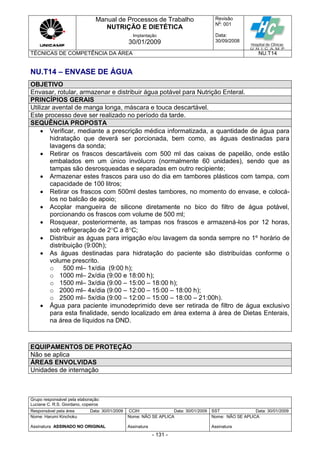 Manual de Processos de Trabalho
NUTRIÇÃO E DIETÉTICA
Revisão
N
o
: 001
Data:
30/09/2008
Implantação
30/01/2009
TÉCNICAS DE COMPETÊNCIA DA ÁREA NU.T14
Grupo responsável pela elaboração:
Luciane C. R.S. Giordano, copeiros
Responsável pela área Data: 30/01/2009 CCIH Data: 30/01/2009 SST Data: 30/01/2009
Nome: Harumi Kinchoku
Assinatura ASSINADO NO ORIGINAL
Nome: NÃO SE APLICA
Assinatura
Nome: NÃO SE APLICA
Assinatura
- 131 -
NU.T14 – ENVASE DE ÁGUA
OBJETIVO
Envasar, rotular, armazenar e distribuir água potável para Nutrição Enteral.
PRINCÍPIOS GERAIS
Utilizar avental de manga longa, máscara e touca descartável.
Este processo deve ser realizado no período da tarde.
SEQUÊNCIA PROPOSTA
 Verificar, mediante a prescrição médica informatizada, a quantidade de água para
hidratação que deverá ser porcionada, bem como, as águas destinadas para
lavagens da sonda;
 Retirar os frascos descartáveis com 500 ml das caixas de papelão, onde estão
embalados em um único invólucro (normalmente 60 unidades), sendo que as
tampas são desrosqueadas e separadas em outro recipiente;
 Armazenar estes frascos para uso do dia em tambores plásticos com tampa, com
capacidade de 100 litros;
 Retirar os frascos com 500ml destes tambores, no momento do envase, e colocá-
los no balcão de apoio;
 Acoplar mangueira de silicone diretamente no bico do filtro de água potável,
porcionando os frascos com volume de 500 ml;
 Rosquear, posteriormente, as tampas nos frascos e armazená-los por 12 horas,
sob refrigeração de 2C a 8C;
 Distribuir as águas para irrigação e/ou lavagem da sonda sempre no 1º horário de
distribuição (9:00h);
 As águas destinadas para hidratação do paciente são distribuídas conforme o
volume prescrito.
o 500 ml– 1x/dia (9:00 h);
o 1000 ml– 2x/dia (9:00 e 18:00 h);
o 1500 ml– 3x/dia (9:00 – 15:00 – 18:00 h);
o 2000 ml– 4x/dia (9:00 – 12:00 – 15:00 – 18:00 h);
o 2500 ml– 5x/dia (9:00 – 12:00 – 15:00 – 18:00 – 21:00h).
 Água para paciente imunodeprimido deve ser retirada de filtro de água exclusivo
para esta finalidade, sendo localizado em área externa à área de Dietas Enterais,
na área de líquidos na DND.
EQUIPAMENTOS DE PROTEÇÃO
Não se aplica
ÁREAS ENVOLVIDAS
Unidades de internação
 