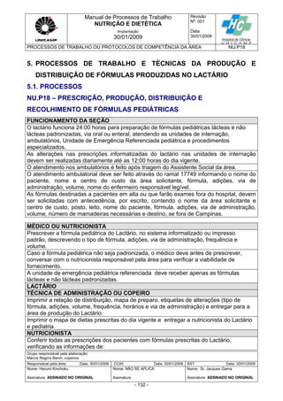 Manual de Processos de Trabalho
NUTRIÇÃO E DIETÉTICA
Revisão
N
o
: 001
Data:
30/01/2009
Implantação
30/01/2009
PROCESSOS DE TRABALHO OU PROTOCOLOS DE COMPETÊNCIA DA ÁREA NU.P18
Grupo responsável pela elaboração:
Márcia Regina Banin, copeiros
Responsável pela área Data: 30/01/2009 CCIH Data: 30/01/2009 SST Data: 30/01/2009
Nome: Harumi Kinchoku
Assinatura ASSINADO NO ORIGINAL
Nome: NÃO SE APLICA
Assinatura
Nome: Sr. Jacques Gama
Assinatura ASSINADO NO ORIGINAL
- 132 -
5. PROCESSOS DE TRABALHO E TÉCNICAS DA PRODUÇÃO E
DISTRIBUIÇÃO DE FÓRMULAS PRODUZIDAS NO LACTÁRIO
5.1. PROCESSOS
NU.P18 – PRESCRIÇÃO, PRODUÇÃO, DISTRIBUIÇÃO E
RECOLHIMENTO DE FÓRMULAS PEDIÁTRICAS
FUNCIONAMENTO DA SEÇÃO
O lactário funciona 24:00 horas para preparação de fórmulas pediátricas lácteas e não
lácteas padronizadas, via oral ou enteral, atendendo as unidades de internação,
ambulatórios, Unidade de Emergência Referenciada pediátrica e procedimentos
especializados.
As alterações nas prescrições informatizadas do lactário nas unidades de internação
devem ser realizadas diariamente até as 12:00 horas do dia vigente.
O atendimento nos ambulatórios é feito após triagem do Assistente Social da área.
O atendimento ambulatorial deve ser feito através do ramal 17749 informando o nome do
paciente, nome e centro de custo da área solicitante, fórmula, adições, via de
administração, volume, nome do enfermeiro responsável legível.
As fórmulas destinadas a pacientes em alta ou que farão exames fora do hospital, devem
ser solicitadas com antecedência, por escrito, contendo o nome da área solicitante e
centro de custo, posto, leito, nome do paciente, fórmula, adições, via de administração,
volume, número de mamadeiras necessárias e destino, se fora de Campinas.
MÉDICO OU NUTRICIONISTA
Prescrever a fórmula pediátrica do Lactário, no sistema informatizado ou impresso
padrão, descrevendo o tipo de fórmula, adições, via de administração, frequência e
volume.
Caso a fórmula pediátrica não seja padronizada, o médico deve antes de prescrever,
conversar com o nutricionista responsável pela área para verificar a viabilidade de
fornecimento.
A unidade de emergência pediátrica referenciada deve receber apenas as fórmulas
lácteas e não lácteas padronizadas.
LACTÁRIO
TÉCNICA DE ADMINISTRAÇÃO OU COPEIRO
Imprimir a relação de distribuição, mapa de preparo, etiquetas de alterações (tipo de
fórmula, adições, volume, frequência, horários e via de administração) e entregar para a
área de produção do Lactário.
Imprimir o mapa de dietas prescritas do dia vigente e entregar a nutricionista do Lactário
e pediatria.
NUTRICIONISTA
Conferir todas as prescrições dos pacientes com fórmulas prescritas do Lactário,
verificando as informações de:
 