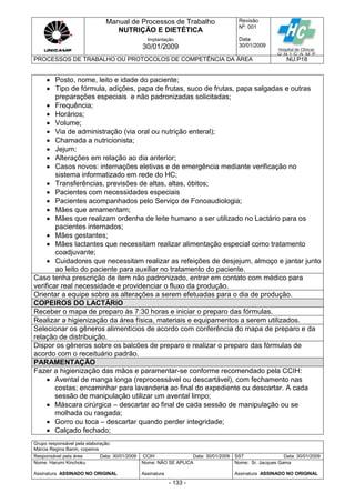 Manual de Processos de Trabalho
NUTRIÇÃO E DIETÉTICA
Revisão
N
o
: 001
Data:
30/01/2009
Implantação
30/01/2009
PROCESSOS DE TRABALHO OU PROTOCOLOS DE COMPETÊNCIA DA ÁREA NU.P18
Grupo responsável pela elaboração:
Márcia Regina Banin, copeiros
Responsável pela área Data: 30/01/2009 CCIH Data: 30/01/2009 SST Data: 30/01/2009
Nome: Harumi Kinchoku
Assinatura ASSINADO NO ORIGINAL
Nome: NÃO SE APLICA
Assinatura
Nome: Sr. Jacques Gama
Assinatura ASSINADO NO ORIGINAL
- 133 -
 Posto, nome, leito e idade do paciente;
 Tipo de fórmula, adições, papa de frutas, suco de frutas, papa salgadas e outras
preparações especiais e não padronizadas solicitadas;
 Frequência;
 Horários;
 Volume;
 Via de administração (via oral ou nutrição enteral);
 Chamada a nutricionista;
 Jejum;
 Alterações em relação ao dia anterior;
 Casos novos: internações eletivas e de emergência mediante verificação no
sistema informatizado em rede do HC;
 Transferências, previsões de altas, altas, óbitos;
 Pacientes com necessidades especiais
 Pacientes acompanhados pelo Serviço de Fonoaudiologia;
 Mães que amamentam;
 Mães que realizam ordenha de leite humano a ser utilizado no Lactário para os
pacientes internados;
 Mães gestantes;
 Mães lactantes que necessitam realizar alimentação especial como tratamento
coadjuvante;
 Cuidadores que necessitam realizar as refeições de desjejum, almoço e jantar junto
ao leito do paciente para auxiliar no tratamento do paciente.
Caso tenha prescrição de item não padronizado, entrar em contato com médico para
verificar real necessidade e providenciar o fluxo da produção.
Orientar a equipe sobre as alterações a serem efetuadas para o dia de produção.
COPEIROS DO LACTÁRIO
Receber o mapa de preparo às 7:30 horas e iniciar o preparo das fórmulas.
Realizar a higienização da área física, materiais e equipamentos a serem utilizados.
Selecionar os gêneros alimentícios de acordo com conferência do mapa de preparo e da
relação de distribuição.
Dispor os gêneros sobre os balcões de preparo e realizar o preparo das fórmulas de
acordo com o receituário padrão.
PARAMENTAÇÃO
Fazer a higienização das mãos e paramentar-se conforme recomendado pela CCIH:
 Avental de manga longa (reprocessável ou descartável), com fechamento nas
costas; encaminhar para lavanderia ao final do expediente ou descartar. A cada
sessão de manipulação utilizar um avental limpo;
 Máscara cirúrgica – descartar ao final de cada sessão de manipulação ou se
molhada ou rasgada;
 Gorro ou toca – descartar quando perder integridade;
 Calçado fechado;
 