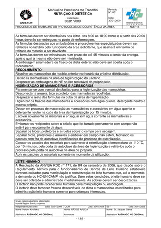 Manual de Processos de Trabalho
NUTRIÇÃO E DIETÉTICA
Revisão
N
o
: 001
Data:
30/01/2009
Implantação
30/01/2009
PROCESSOS DE TRABALHO OU PROTOCOLOS DE COMPETÊNCIA DA ÁREA NU.P18
Grupo responsável pela elaboração:
Márcia Regina Banin, copeiros
Responsável pela área Data: 30/01/2009 CCIH Data: 30/01/2009 SST Data: 30/01/2009
Nome: Harumi Kinchoku
Assinatura ASSINADO NO ORIGINAL
Nome: NÃO SE APLICA
Assinatura
Nome: Sr. Jacques Gama
Assinatura ASSINADO NO ORIGINAL
- 135 -
As fórmulas devem ser distribuídas nos leitos das 8:00 às 18:00 horas e a partir das 20:00
horas deverão ser entregues no posto de enfermagem.
As fórmulas destinadas aos ambulatórios e procedimentos especializados devem ser
retiradas no lactário pelo funcionário da área solicitante, que assinará um termo de
retirada do material a ser devolvido.
As fórmulas devem ser ministradas num prazo de até 45 minutos a contar da entrega,
após o qual a mesma não deve ser ministrada.
A embalagem (mamadeira ou frasco de dieta enteral) não deve ser aberta após o
recebimento.
RECOLHIMENTO
Recolher as mamadeiras do horário anterior no horário da próxima distribuição.
Deixar as mamadeiras na área de higienização do Lactário.
Desprezar as embalagens de NE no lixo reciclável do próprio leito.
HIGIENIZAÇÃO DE MAMADEIRAS E ACESSÓRIOS
Paramentar-se com avental de plástico para a higienização das mamadeiras.
Desconectar a arruela, bico e protetor das mamadeiras recolhidas.
Desprezar o resto das fórmulas na cuba da área de higienização.
Higienizar os frascos das mamadeiras e acessórios com água quente, detergente neutro e
escova própria.
Deixar em processo de maceração as mamadeiras e acessórios em água quente e
detergente neutro na cuba da área de higienização por 15 minutos.
Escovar novamente os materiais e enxaguar em água corrente as mamadeiras e
acessórios.
Emborcar os recipientes sobre o balcão que foi forrado previamente com campo não
estéril para escoamento da água.
Separar os bicos, protetores e arruelas sobre o campo para secagem.
Separar bicos, protetores e arruelas e embalar em campo não estéril, fechando os
pacotes com fita de autoclave identificadora de processo de esterilização.
Colocar os pacotes dos materiais para submeter à esterilização a temperatura de 110 °C,
por 10 minutos, pela porta da autoclave da área de higienização e retirá-los após o
processo pela porta da autoclave na área de preparo.
Abrir os pacotes de materiais somente no momento da utilização.
LEITE HUMANO
A Resolução da ANVISA RDC nº 171, de 04 de setembro de 2006, que dispõe sobre o
Regulamento Técnico para o funcionamento de Bancos de Leite Humano estabelece
diversos cuidados para manipulação e conservação do leite humano que, até o momento,
a demanda do HC-UNICAMP não justifica. Sem estas condições, o leite humano deve ser
deve ser coletado e administrado imediatamente. As sobras devem ser desprezadas.
O lactário não pode receber leite humano para manipulação ou estocagem.
O lactário deve fornecer frascos descartáveis de dieta e mamadeiras esterilizadas para
administração leite humano somente para crianças internadas.
 