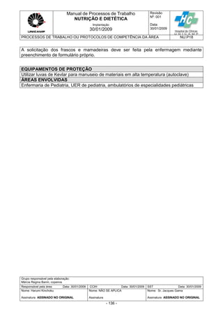 Manual de Processos de Trabalho
NUTRIÇÃO E DIETÉTICA
Revisão
N
o
: 001
Data:
30/01/2009
Implantação
30/01/2009
PROCESSOS DE TRABALHO OU PROTOCOLOS DE COMPETÊNCIA DA ÁREA NU.P18
Grupo responsável pela elaboração:
Márcia Regina Banin, copeiros
Responsável pela área Data: 30/01/2009 CCIH Data: 30/01/2009 SST Data: 30/01/2009
Nome: Harumi Kinchoku
Assinatura ASSINADO NO ORIGINAL
Nome: NÃO SE APLICA
Assinatura
Nome: Sr. Jacques Gama
Assinatura ASSINADO NO ORIGINAL
- 136 -
A solicitação dos frascos e mamadeiras deve ser feita pela enfermagem mediante
preenchimento de formulário próprio.
EQUIPAMENTOS DE PROTEÇÃO
Utilizar luvas de Kevlar para manuseio de materiais em alta temperatura (autoclave)
ÁREAS ENVOLVIDAS
Enfermaria de Pediatria, UER de pediatria, ambulatórios de especialidades pediátricas
 