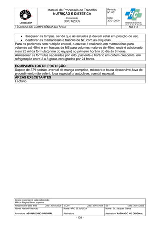 Manual de Processos de Trabalho
NUTRIÇÃO E DIETÉTICA
Revisão
N
o
: 001
Data:
30/01/2009
Implantação
30/01/2009
TÉCNICAS DE COMPETÊNCIA DA ÁREA NU.T15
Grupo responsável pela elaboração:
Márcia Regina Banin, copeiros
Responsável pela área Data: 30/01/2009 CCIH Data: 30/01/2009 SST Data: 30/01/2009
Nome: Harumi Kinchoku
Assinatura ASSINADO NO ORIGINAL
Nome: NÃO SE APLICA
Assinatura
Nome: Sr. Jacques Gama
Assinatura ASSINADO NO ORIGINAL
- 139 -
 Rosquear as tampas, sendo que as arruelas já devem estar em posição de uso.
 Identificar as mamadeiras e frascos de NE com as etiquetas.
Para os pacientes com nutrição enteral, o envase é realizado em mamadeiras para
volumes até 40ml e em frascos de NE para volumes maiores de 40ml, onde é adicionado
mais 25 ml da fórmula(prime do equipo) no primeiro horário do dia ás 8 horas.
Armazenar as fórmulas separadas por leito, paciente e horário em ordem crescente em
refrigeração entre 2 a 8 graus centígrados por 24 horas.
EQUIPAMENTOS DE PROTEÇÃO
Sapato de EPI padrão, avental de manga comprida, máscara e touca descartável,luva de
procedimento não estéril, luva especial p/ autoclave, avental especial.
ÁREAS EXECUTANTES
Lactário
 