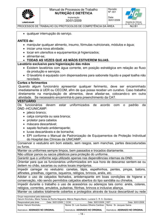 Manual de Processos de Trabalho
NUTRIÇÃO E DIETÉTICA
Revisão
N
o
: 001
Data:
30/01/2009
Implantação
30/01/2009
PROCESSOS DE TRABALHO OU PROTOCOLOS DE COMPETÊNCIA DA ÁREA NU.B1
Grupo responsável pela elaboração:
Harumi Kinchoku, Maria Teresa da Rocha Nogueira, Márcia Regina Banin, Luciane C. R. S. Giordano
Responsável pela área Data: 30/01/2009 CCIH Data: 30/01/2009 SST Data: 30/01/2009
Nome: Harumi Kinchoku
Assinatura ASSINADO NO ORIGINAL
Nome: Dr. Luis Gustavo Oliveira Cardoso
Assinatura ASSINADO NO ORIGINAL
Nome: Sr. Jacques Gama
Assinatura ASSINADO NO ORIGINAL
- 14 -
 qualquer interrupção do serviço.
ANTES de:
 manipular qualquer alimento, insumo, fórmulas nutricionais, módulos e água;
 iniciar uma nova atividade;
 tocar em utensílios e equipamentos já higienizados;
 alimentar-se;
 TODAS AS VEZES QUE AS MÃOS ESTIVEREM SUJAS.
Lavatório exclusivo para higienização das mãos
 Existem lavatórios com água corrente, em posição estratégica em relação ao fluxo
da produção e serviços.
 O lavatório é equipado com dispensadores para sabonete líquido e papel toalha não
reciclado.
Cortes e ferimentos
Quando algum funcionário apresentar qualquer ferimento, deve ser encaminhado
imediatamente à UER ou CECOM, afim de que possa receber um curativo. Caso trabalhe
diretamente na manipulação de alimentos, deve afastar-se, colocando-o em outra
atividade. Se necessário encaminhá-lo para preenchimento da CAT.
VESTUÁRIO
Os funcionários devem estar uniformizados de acordo com o padrão da
DND -HC/UNICAMP:
 jaleco branco;
 calça comprida ou saia branca;
 protetor para cabelos
 máscara descartável;
 sapato fechado antiderrapante;
 luvas descartáveis e de borracha;
 EPI conforme o Manual de Padronização de Equipamentos de Proteção Individual
do Hospital das Clínicas da UNICAMP.
Conservar o vestuário em bom estado, sem rasgos, sem manchas, partes descosturadas
ou furos.
Manter os uniformes sempre limpos, bem passados e trocados diariamente.
Não utilizar panos ou sacos plásticos para proteção do uniforme.
Garantir que o uniforme seja utilizado apenas nas dependências internas da DND.
Orientar para que os funcionários uniformizados em sua hora de descanso sentem-se ou
deitem no chão, sacarias ou outros locais impróprios.
Impedir carregar no vestuário: canetas, lápis, espelhinhos, pentes, pinças, batons,
alfinetes, presilhas, cigarros, isqueiros, relógios, brincos, anéis, etc.
Adotar o uso de calçados fechados, antiderrapante em boas condições de higiene e
conservação, não sendo permitidos calçados abertos do tipo sandália ou chinelos.
Impedir durante o trabalho o uso de acessórios ou adereços tais como: anéis, colares,
relógios, correntes, amuletos, pulseiras, fitinhas, brincos e inclusive aliança.
Manter os cabelos totalmente cobertos e protegidos através de touca descartável ou rede
 