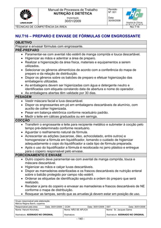 Manual de Processos de Trabalho
NUTRIÇÃO E DIETÉTICA
Revisão
N
o
: 001
Data:
30/09/2008
Implantação
30/01/2009
TÉCNICAS DE COMPETÊNCIA DA ÁREA NU.T16
Grupo responsável pela elaboração:
Márcia Regina Banin, copeiros
Responsável pela área Data: 30/01/2009 CCIH Data: 30/01/2009 SST Data: 30/01/2009
Nome: Harumi Kinchoku
Assinatura ASSINADO NO ORIGINAL
Nome: NÃO SE APLICA
Assinatura
Nome: Sr. Jacques Gama
Assinatura ASSINADO NO ORIGINAL
- 140 -
NU.T16 – PREPARO E ENVASE DE FÓRMULAS COM ENGROSSANTE
OBJETIVO
Preparar e envasar fórmulas com engrossante.
PRÉ-PREPARO
 Paramentar-se com avental não estéril de manga comprida e touca descartável.
 Higienizar as mãos e adentrar a área de preparo.
 Realizar a higienização da área física, materiais e equipamentos a serem
utilizados.
 Selecionar os gêneros alimentícios de acordo com a conferência do mapa de
preparo e da relação de distribuição.
 Dispor os gêneros sobre os balcões de preparo e efetuar higienização das
embalagens utilizadas.
 As embalagens devem ser higienizadas com água e detergente neutro e
identificadas com etiqueta constando data de abertura e nome do operador.
 As embalagens abertas têm validade por 30 dias.
PESAGEM
 Vestir máscara facial e luva descartável.
 Dispor os engrossantes em pó em embalagens descartáveis de alumínio, com
auxílio de colher higienizada.
 Pesar em balança eletrônica conforme receituário padrão.
 Medir o leite em cálices graduados ou em seringa.
COCÇÃO
 Transferir o engrossante e leite para recipiente metálico e submeter à cocção pelo
tempo pré-determinado conforme receituário.
 Aguardar o resfriamento natural da fórmula.
 Acrescentar as adições (sacarose, óleo, achocolatado, entre outros) e
homogeneizar a fórmula em liquidificador, tomando o cuidado de higienizar
adequadamente o copo do liquidificador a cada tipo de fórmula preparada.
 Após o uso do liquidificador a fórmula é recolocada no jarro plástico e entregue
para o copeiro responsável pelo envase.
PORCIONAMENTO E ENVASE
 Outro copeiro deve paramentar-se com avental de manga comprida, touca e
máscara descartável.
 Higienizar as mãos e calçar luvas descartáveis.
 Dispor as mamadeiras esterilizadas e os frascos descartáveis de nutrição enteral
sobre o balcão protegido por campo não estéril.
 Ordenar as etiquetas de identificação seguindo a ordem do preparo que será
realizado.
 Receber a jarra do copeiro e envasar as mamadeiras e frascos descartáveis de NE
conforme o mapa de distribuição.
 Rosquear as tampas, sendo que as arruelas já devem estar em posição de uso.
 