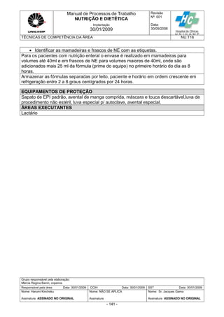 Manual de Processos de Trabalho
NUTRIÇÃO E DIETÉTICA
Revisão
N
o
: 001
Data:
30/09/2008
Implantação
30/01/2009
TÉCNICAS DE COMPETÊNCIA DA ÁREA NU.T16
Grupo responsável pela elaboração:
Márcia Regina Banin, copeiros
Responsável pela área Data: 30/01/2009 CCIH Data: 30/01/2009 SST Data: 30/01/2009
Nome: Harumi Kinchoku
Assinatura ASSINADO NO ORIGINAL
Nome: NÃO SE APLICA
Assinatura
Nome: Sr. Jacques Gama
Assinatura ASSINADO NO ORIGINAL
- 141 -
 Identificar as mamadeiras e frascos de NE com as etiquetas.
Para os pacientes com nutrição enteral o envase é realizado em mamadeiras para
volumes até 40ml e em frascos de NE para volumes maiores de 40ml, onde são
adicionados mais 25 ml da fórmula (prime do equipo) no primeiro horário do dia as 8
horas.
Armazenar as fórmulas separadas por leito, paciente e horário em ordem crescente em
refrigeração entre 2 a 8 graus centígrados por 24 horas.
EQUIPAMENTOS DE PROTEÇÃO
Sapato de EPI padrão, avental de manga comprida, máscara e touca descartável,luva de
procedimento não estéril, luva especial p/ autoclave, avental especial.
ÁREAS EXECUTANTES
Lactário
 