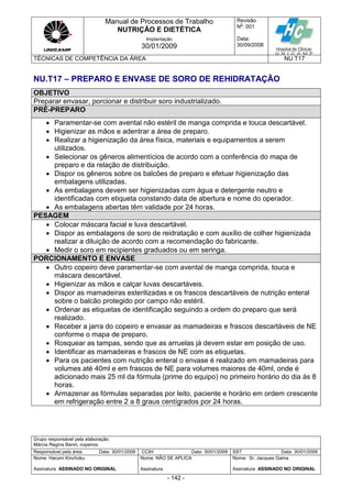 Manual de Processos de Trabalho
NUTRIÇÃO E DIETÉTICA
Revisão
N
o
: 001
Data:
30/09/2008
Implantação
30/01/2009
TÉCNICAS DE COMPETÊNCIA DA ÁREA NU.T17
Grupo responsável pela elaboração:
Márcia Regina Banin, copeiros
Responsável pela área Data: 30/01/2009 CCIH Data: 30/01/2009 SST Data: 30/01/2009
Nome: Harumi Kinchoku
Assinatura ASSINADO NO ORIGINAL
Nome: NÃO SE APLICA
Assinatura
Nome: Sr. Jacques Gama
Assinatura ASSINADO NO ORIGINAL
- 142 -
NU.T17 – PREPARO E ENVASE DE SORO DE REHIDRATAÇÃO
OBJETIVO
Preparar envasar, porcionar e distribuir soro industrializado.
PRÉ-PREPARO
 Paramentar-se com avental não estéril de manga comprida e touca descartável.
 Higienizar as mãos e adentrar a área de preparo.
 Realizar a higienização da área física, materiais e equipamentos a serem
utilizados.
 Selecionar os gêneros alimentícios de acordo com a conferência do mapa de
preparo e da relação de distribuição.
 Dispor os gêneros sobre os balcões de preparo e efetuar higienização das
embalagens utilizadas.
 As embalagens devem ser higienizadas com água e detergente neutro e
identificadas com etiqueta constando data de abertura e nome do operador.
 As embalagens abertas têm validade por 24 horas.
PESAGEM
 Colocar máscara facial e luva descartável.
 Dispor as embalagens de soro de reidratação e com auxílio de colher higienizada
realizar a diluição de acordo com a recomendação do fabricante.
 Medir o soro em recipientes graduados ou em seringa.
PORCIONAMENTO E ENVASE
 Outro copeiro deve paramentar-se com avental de manga comprida, touca e
máscara descartável.
 Higienizar as mãos e calçar luvas descartáveis.
 Dispor as mamadeiras esterilizadas e os frascos descartáveis de nutrição enteral
sobre o balcão protegido por campo não estéril.
 Ordenar as etiquetas de identificação seguindo a ordem do preparo que será
realizado.
 Receber a jarra do copeiro e envasar as mamadeiras e frascos descartáveis de NE
conforme o mapa de preparo.
 Rosquear as tampas, sendo que as arruelas já devem estar em posição de uso.
 Identificar as mamadeiras e frascos de NE com as etiquetas.
 Para os pacientes com nutrição enteral o envase é realizado em mamadeiras para
volumes até 40ml e em frascos de NE para volumes maiores de 40ml, onde é
adicionado mais 25 ml da fórmula (prime do equipo) no primeiro horário do dia ás 8
horas.
 Armazenar as fórmulas separadas por leito, paciente e horário em ordem crescente
em refrigeração entre 2 a 8 graus centígrados por 24 horas.
 