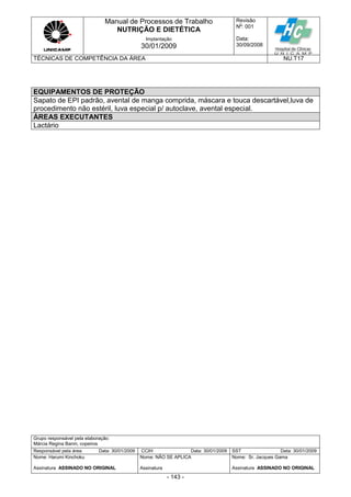 Manual de Processos de Trabalho
NUTRIÇÃO E DIETÉTICA
Revisão
N
o
: 001
Data:
30/09/2008
Implantação
30/01/2009
TÉCNICAS DE COMPETÊNCIA DA ÁREA NU.T17
Grupo responsável pela elaboração:
Márcia Regina Banin, copeiros
Responsável pela área Data: 30/01/2009 CCIH Data: 30/01/2009 SST Data: 30/01/2009
Nome: Harumi Kinchoku
Assinatura ASSINADO NO ORIGINAL
Nome: NÃO SE APLICA
Assinatura
Nome: Sr. Jacques Gama
Assinatura ASSINADO NO ORIGINAL
- 143 -
EQUIPAMENTOS DE PROTEÇÃO
Sapato de EPI padrão, avental de manga comprida, máscara e touca descartável,luva de
procedimento não estéril, luva especial p/ autoclave, avental especial.
ÁREAS EXECUTANTES
Lactário
 
