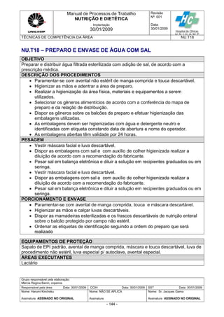 Manual de Processos de Trabalho
NUTRIÇÃO E DIETÉTICA
Revisão
N
o
: 001
Data:
30/01/2009
Implantação
30/01/2009
TÉCNICAS DE COMPETÊNCIA DA ÁREA NU.T18
Grupo responsável pela elaboração:
Márcia Regina Banin, copeiros
Responsável pela área Data: 30/01/2009 CCIH Data: 30/01/2009 SST Data: 30/01/2009
Nome: Harumi Kinchoku
Assinatura ASSINADO NO ORIGINAL
Nome: NÃO SE APLICA
Assinatura
Nome: Sr. Jacques Gama
Assinatura ASSINADO NO ORIGINAL
- 144 -
NU.T18 – PREPARO E ENVASE DE ÁGUA COM SAL
OBJETIVO
Preparar e distribuir água filtrada esterilizada com adição de sal, de acordo com a
prescrição médica.
DESCRIÇÃO DOS PROCEDIMENTOS
 Paramentar-se com avental não estéril de manga comprida e touca descartável.
 Higienizar as mãos e adentrar a área de preparo.
 Realizar a higienização da área física, materiais e equipamentos a serem
utilizados.
 Selecionar os gêneros alimentícios de acordo com a conferência do mapa de
preparo e da relação de distribuição.
 Dispor os gêneros sobre os balcões de preparo e efetuar higienização das
embalagens utilizadas.
 As embalagens devem ser higienizadas com água e detergente neutro e
identificadas com etiqueta constando data de abertura e nome do operador.
 As embalagens abertas têm validade por 24 horas.
PESAGEM
 Vestir máscara facial e luva descartável.
 Dispor as embalagens com sal e com auxílio de colher higienizada realizar a
diluição de acordo com a recomendação do fabricante.
 Pesar sal em balança eletrônica e diluir a solução em recipientes graduados ou em
seringa.
 Vestir máscara facial e luva descartável.
 Dispor as embalagens com sal e com auxílio de colher higienizada realizar a
diluição de acordo com a recomendação do fabricante.
 Pesar sal em balança eletrônica e diluir a solução em recipientes graduados ou em
seringa.
PORCIONAMENTO E ENVASE
 Paramentar-se com avental de manga comprida, touca e máscara descartável.
 Higienizar as mãos e calçar luvas descartáveis.
 Dispor as mamadeiras esterilizadas e os frascos descartáveis de nutrição enteral
sobre o balcão protegido por campo não estéril.
 Ordenar as etiquetas de identificação seguindo a ordem do preparo que será
realizado
EQUIPAMENTOS DE PROTEÇÃO
Sapato de EPI padrão, avental de manga comprida, máscara e touca descartável, luva de
procedimento não estéril, luva especial p/ autoclave, avental especial.
ÁREAS EXECUTANTES
Lactário
 