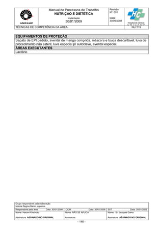 Manual de Processos de Trabalho
NUTRIÇÃO E DIETÉTICA
Revisão
N
o
: 001
Data:
30/09/2008
Implantação
30/01/2009
TÉCNICAS DE COMPETÊNCIA DA ÁREA NU.T19
Grupo responsável pela elaboração:
Márcia Regina Banin, copeiros
Responsável pela área Data: 30/01/2009 CCIH Data: 30/01/2009 SST Data: 30/01/2009
Nome: Harumi Kinchoku
Assinatura ASSINADO NO ORIGINAL
Nome: NÃO SE APLICA
Assinatura
Nome: Sr. Jacques Gama
Assinatura ASSINADO NO ORIGINAL
- 146 -
EQUIPAMENTOS DE PROTEÇÃO
Sapato de EPI padrão, avental de manga comprida, máscara e touca descartável, luva de
procedimento não estéril, luva especial p/ autoclave, avental especial.
ÁREAS EXECUTANTES
Lactário
 
