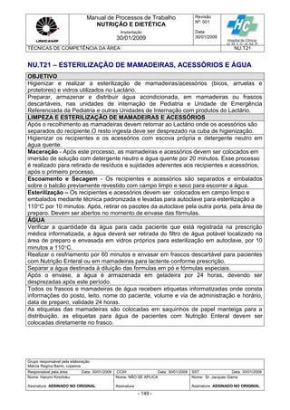 Manual de Processos de Trabalho
NUTRIÇÃO E DIETÉTICA
Revisão
N
o
: 001
Data:
30/01/2009
Implantação
30/01/2009
TÉCNICAS DE COMPETÊNCIA DA ÁREA NU.T21
Grupo responsável pela elaboração:
Márcia Regina Banin, copeiros
Responsável pela área Data: 30/01/2009 CCIH Data: 30/01/2009 SST Data: 30/01/2009
Nome: Harumi Kinchoku
Assinatura ASSINADO NO ORIGINAL
Nome: NÃO SE APLICA
Assinatura
Nome: Sr. Jacques Gama
Assinatura ASSINADO NO ORIGINAL
- 149 -
NU.T21 – ESTERILIZAÇÃO DE MAMADEIRAS, ACESSÓRIOS E ÁGUA
OBJETIVO
Higienizar e realizar a esterilização de mamadeiras/acessórios (bicos, arruelas e
protetores) e vidros utilizados no Lactário.
Preparar, armazenar e distribuir água acondicionada, em mamadeiras ou frascos
descartáveis, nas unidades de internação de Pediatria e Unidade de Emergência
Referenciada da Pediatria e outras Unidades de Internação com produtos do Lactário.
LIMPEZA E ESTERILIZAÇÃO DE MAMADEIRAS E ACESSÓRIOS
Após o recolhimento as mamadeiras devem retornar ao Lactário onde os acessórios são
separados do recipiente.O resto ingesta deve ser desprezado na cuba de higienização.
Higienizar os recipientes e os acessórios com escova própria e detergente neutro em
água quente.
Maceração - Após este processo, as mamadeiras e acessórios devem ser colocados em
imersão de solução com detergente neutro e água quente por 20 minutos. Esse processo
é realizado para retirada de resíduos e sujidades aderentes aos recipientes e acessórios,
após o primeiro processo.
Escoamento e Secagem - Os recipientes e acessórios são separados e embalados
sobre o balcão previamente revestido com campo limpo e seco para escorrer a água.
Esterilização – Os recipientes e acessórios devem ser colocados em campo limpo e
embalados mediante técnica padronizada e levadas para autoclave para esterilização a
110C por 10 minutos. Após, retirar os pacotes da autoclave pela outra porta, pela área de
preparo. Devem ser abertos no momento de envase das fórmulas.
ÁGUA
Verificar a quantidade da água para cada paciente que está registrada na prescrição
médica informatizada, a água deverá ser retirada do filtro de água potável localizado na
área de preparo e envasada em vidros próprios para esterilização em autoclave, por 10
minutos a 110C.
Realizar o resfriamento por 60 minutos e envasar em frascos descartável para pacientes
com Nutrição Enteral ou em mamadeiras para lactente conforme prescrição.
Separar a água destinada à diluição das formulas em pó e fórmulas especiais.
Após o envase, a água é armazenada em geladeira por 24 horas, devendo ser
desprezadas após este período.
Todos os frascos e mamadeiras de água recebem etiquetas informatizadas onde consta
informações do posto, leito, nome do paciente, volume e via de administração e horário,
data de preparo, validade 24 horas.
As etiquetas das mamadeiras são colocadas em saquinhos de papel manteiga para a
distribuição, as etiquetas para água de pacientes com Nutrição Enteral devem ser
colocadas diretamente no frasco.
 
