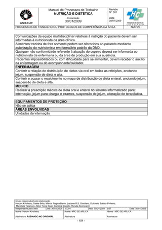 Manual de Processos de Trabalho
NUTRIÇÃO E DIETÉTICA
Revisão
N
o
: 001
Data:
30/01/2009
Implantação
30/01/2009
PROCESSOS DE TRABALHO OU PROTOCOLOS DE COMPETÊNCIA DA ÁREA NU.P20
Grupo responsável pela elaboração:
Harumi Kinchoku, Salete Brito, Márcia Regina Banin, Luciane R.S. Giordano, Dulcinéia Batista Pinheiro,
Maristela Talamoni, Akiko Toma Eguti, Carolina Scarato, Renata Scomparim
Responsável pela área Data: 30/01/2009 CCIH Data: 30/01/2009 SST Data: 30/01/2009
Nome: Harumi Kinchoku
Assinatura ASSINADO NO ORIGINAL
Nome: NÃO SE APLICA
Assinatura
Nome: NÃO SE APLICA
Assinatura
- 154 -
Comunicações da equipe multidisciplinar relativas à nutrição do paciente devem ser
informadas à nutricionista da área clínica.
Alimentos trazidos de fora somente podem ser oferecidos ao paciente mediante
autorização do nutricionista em formulário padrão da DND.
Qualquer não conformidade referente à atuação do copeiro deverá ser informada ao
nutricionista da enfermaria ou da área de produção em sua ausência.
Pacientes impossibilitados ou com dificuldade para se alimentar, devem receber o auxílio
da enfermagem ou do acompanhante/cuidador.
ENFERMAGEM
Conferir a relação de distribuição de dietas via oral em todas as refeições, anotando
jejum, suspensão de dieta e alta.
Conferir e acusar o recebimento no mapa de distribuição de dieta enteral, anotando jejum,
suspensão de dieta e alta.
MEDICO
Realizar a prescrição médica de dieta oral e enteral no sistema informatizado para:
internação, jejum para cirurgia e exames, suspensão de jejum, alteração de terapêutica.
EQUIPAMENTOS DE PROTEÇÃO
Não se aplica
ÁREAS ENVOLVIDAS
Unidades de internação
 