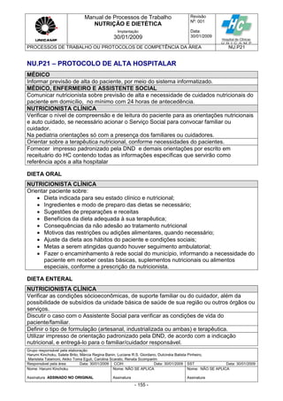 Manual de Processos de Trabalho
NUTRIÇÃO E DIETÉTICA
Revisão
N
o
: 001
Data:
30/01/2009
Implantação
30/01/2009
PROCESSOS DE TRABALHO OU PROTOCOLOS DE COMPETÊNCIA DA ÁREA NU.P21
Grupo responsável pela elaboração:
Harumi Kinchoku, Salete Brito, Márcia Regina Banin, Luciane R.S. Giordano, Dulcinéia Batista Pinheiro,
Maristela Talamoni, Akiko Toma Eguti, Carolina Scarato, Renata Scomparim
Responsável pela área Data: 30/01/2009 CCIH Data: 30/01/2009 SST Data: 30/01/2009
Nome: Harumi Kinchoku
Assinatura ASSINADO NO ORIGINAL
Nome: NÃO SE APLICA
Assinatura
Nome: NÃO SE APLICA
Assinatura
- 155 -
NU.P21 – PROTOCOLO DE ALTA HOSPITALAR
MÉDICO
Informar previsão de alta do paciente, por meio do sistema informatizado.
MÉDICO, ENFERMEIRO E ASSISTENTE SOCIAL
Comunicar nutricionista sobre previsão de alta e necessidade de cuidados nutricionais do
paciente em domicílio, no mínimo com 24 horas de antecedência.
NUTRICIONISTA CLÍNICA
Verificar o nível de compreensão e de leitura do paciente para as orientações nutricionais
e auto cuidado, se necessário acionar o Serviço Social para convocar familiar ou
cuidador.
Na pediatria orientações só com a presença dos familiares ou cuidadores.
Orientar sobre a terapêutica nutricional, conforme necessidades do pacientes.
Fornecer impresso padronizado pela DND e demais orientações por escrito em
receituário do HC contendo todas as informações específicas que servirão como
referência após a alta hospitalar
DIETA ORAL
NUTRICIONISTA CLÍNICA
Orientar paciente sobre:
 Dieta indicada para seu estado clínico e nutricional;
 Ingredientes e modo de preparo das dietas se necessário;
 Sugestões de preparações e receitas
 Benefícios da dieta adequada à sua terapêutica;
 Consequências da não adesão ao tratamento nutricional
 Motivos das restrições ou adições alimentares, quando necessário;
 Ajuste da dieta aos hábitos do paciente e condições sociais;
 Metas a serem atingidas quando houver seguimento ambulatorial;
 Fazer o encaminhamento à rede social do município, informando a necessidade do
paciente em receber cestas básicas, suplementos nutricionais ou alimentos
especiais, conforme a prescrição da nutricionista.
DIETA ENTERAL
NUTRICIONISTA CLÍNICA
Verificar as condições sócioeconômicas, de suporte familiar ou do cuidador, além da
possibilidade de subsídios da unidade básica de saúde de sua região ou outros órgãos ou
serviços.
Discutir o caso com o Assistente Social para verificar as condições de vida do
paciente/familiar.
Definir o tipo de formulação (artesanal, industrializada ou ambas) e terapêutica.
Utilizar impresso de orientação padronizado pela DND, de acordo com a indicação
nutricional, e entregá-lo para o familiar/cuidador responsável.
 