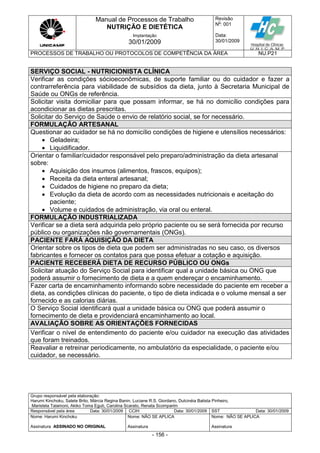 Manual de Processos de Trabalho
NUTRIÇÃO E DIETÉTICA
Revisão
N
o
: 001
Data:
30/01/2009
Implantação
30/01/2009
PROCESSOS DE TRABALHO OU PROTOCOLOS DE COMPETÊNCIA DA ÁREA NU.P21
Grupo responsável pela elaboração:
Harumi Kinchoku, Salete Brito, Márcia Regina Banin, Luciane R.S. Giordano, Dulcinéia Batista Pinheiro,
Maristela Talamoni, Akiko Toma Eguti, Carolina Scarato, Renata Scomparim
Responsável pela área Data: 30/01/2009 CCIH Data: 30/01/2009 SST Data: 30/01/2009
Nome: Harumi Kinchoku
Assinatura ASSINADO NO ORIGINAL
Nome: NÃO SE APLICA
Assinatura
Nome: NÃO SE APLICA
Assinatura
- 156 -
SERVIÇO SOCIAL - NUTRICIONISTA CLÍNICA
Verificar as condições sócioeconômicas, de suporte familiar ou do cuidador e fazer a
contrarreferência para viabilidade de subsídios da dieta, junto à Secretaria Municipal de
Saúde ou ONGs de referência.
Solicitar visita domiciliar para que possam informar, se há no domicílio condições para
acondicionar as dietas prescritas.
Solicitar do Serviço de Saúde o envio de relatório social, se for necessário.
FORMULAÇÃO ARTESANAL
Questionar ao cuidador se há no domicílio condições de higiene e utensílios necessários:
 Geladeira;
 Liquidificador.
Orientar o familiar/cuidador responsável pelo preparo/administração da dieta artesanal
sobre:
 Aquisição dos insumos (alimentos, frascos, equipos);
 Receita da dieta enteral artesanal;
 Cuidados de higiene no preparo da dieta;
 Evolução da dieta de acordo com as necessidades nutricionais e aceitação do
paciente;
 Volume e cuidados de administração, via oral ou enteral.
FORMULAÇÃO INDUSTRIALIZADA
Verificar se a dieta será adquirida pelo próprio paciente ou se será fornecida por recurso
público ou organizações não governamentais (ONGs).
PACIENTE FARÁ AQUISIÇÃO DA DIETA
Orientar sobre os tipos de dieta que podem ser administradas no seu caso, os diversos
fabricantes e fornecer os contatos para que possa efetuar a cotação e aquisição.
PACIENTE RECEBERÁ DIETA DE RECURSO PÚBLICO OU ONGs
Solicitar atuação do Serviço Social para identificar qual a unidade básica ou ONG que
poderá assumir o fornecimento de dieta e a quem endereçar o encaminhamento.
Fazer carta de encaminhamento informando sobre necessidade do paciente em receber a
dieta, as condições clínicas do paciente, o tipo de dieta indicada e o volume mensal a ser
fornecido e as calorias diárias.
O Serviço Social identificará qual a unidade básica ou ONG que poderá assumir o
fornecimento de dieta e providenciará encaminhamento ao local.
AVALIAÇÃO SOBRE AS ORIENTAÇÕES FORNECIDAS
Verificar o nível de entendimento do paciente e/ou cuidador na execução das atividades
que foram treinados.
Reavaliar e retreinar periodicamente, no ambulatório da especialidade, o paciente e/ou
cuidador, se necessário.
 