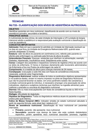 Manual de Processos de Trabalho
NUTRIÇÃO E DIETÉTICA
Revisão
N
o
: 001
Data:
30/01/2009
Implantação
30/01/2009
TÉCNICAS DE COMPETÊNCIA DA ÁREA NU.T22
Grupo responsável pela elaboração:
Harumi Kinchoku, Salete Brito, Márcia Regina Banin, Luciane R.S. Giordano, Dulcinéia Batista Pinheiro,
Maristela Talamoni, Akiko Toma Eguti, Carolina Scarato, Renata Scomparim
Responsável pela área Data: 30/01/2009 CCIH Data: 30/01/2009 SST Data: 30/01/2009
Nome: Harumi Kinchoku
Assinatura ASSINADO NO ORIGINAL
Nome: NÃO SE APLICA
Assinatura
Nome: NÃO SE APLICA
Assinatura
- 162 -
TÉCNICAS
NU.T22– CLASSIFICAÇÃO DOS NÍVEIS DE ASSISTÊNCIA NUTRICIONAL
OBJETIVO
Identificar pacientes em risco nutricional, classificando de acordo com os níveis de
assistência (primário, secundário e terciário).
PRINCÍPIOS GERAIS
A nutricionista da área clínica, de cada Unidade de Internação e UTI (unidade de terapia
intensiva) adulto e pediátrica é a responsável pela avaliação nutricional e classificação do
nível de assistência.
CONCEITOS IMPORTANTES
Admissão: Data em que o paciente foi admitido em Unidade de Internação (excluem-se
os dias em que ficou na Unidade de Emergência Referenciada-UER, quando esse
período ultrapassar 72 horas).
Estatura: valor da altura do paciente em centímetros (cm), referido pelo paciente ou
aferido pela enfermagem ou estimado pela fórmula de altura do joelho.
Antecedentes Pessoais: Doenças existentes que interfiram na alimentação, exemplo:
Diabetes, Hipertensão, Insuficiência renal, Dislipidemia entre outras.
Censo: Listagem dos pacientes e respectivos números de registros (HCs) de acordo com
os leitos da enfermaria. O Censo é impresso diariamente pelo funcionário administrativo
da Enfermaria e fica nos Postos de enfermagem de cada UI.
Comprimento: é a medida da altura para crianças menores de 24 meses.
Constipação: evacuação a cada três dias com fezes de consistência endurecida,
ressecada, podendo estar fragmentada.
Diagnóstico Nutricional: realizar análise de todos os parâmetros objetivos apresentados
e na ausência destes, anotar no mesmo impresso na parte de Diagnóstico Nutricional,
que não foi possível levantar os dados. Um único parâmetro isolado não caracteriza a
condição nutricional geral do indivíduo, é necessário empregar uma associação de vários
indicadores, objetivos e subjetivos (sintomas que interfiram na ingestão alimentar) para
melhorar a precisão e a acurácia do diagnóstico nutricional.
Diarreia: três ou mais evacuações/dia com fezes de consistência líquida ou 500 ml de
fezes líquidas.
Disfagia: dificuldade de deglutição.
Hipótese de Diagnóstico: Todos os diagnósticos médicos atuais do paciente e suposto
motivo pelo qual internou.
Índice de Massa Corporal (IMC): indicador simples do estado nutricional calculado a
partir da seguinte fórmula: peso atual (kg) / estatura (m)2
.
Níveis de assistência nutricional: classificação do risco nutricional em pacientes
internados.
 Primário- paciente não apresenta risco nutricional
 Secundário- paciente cuja doença de base não exija cuidado dietoterápico
específico, porém apresenta risco nutricional associado (anorexia, ingestão
 