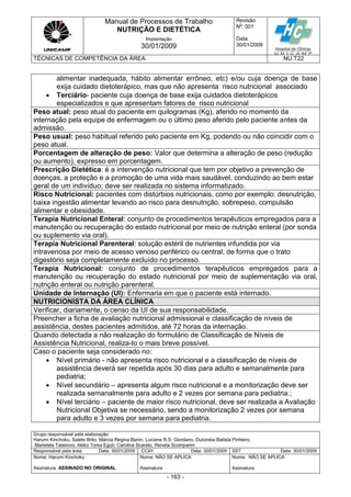 Manual de Processos de Trabalho
NUTRIÇÃO E DIETÉTICA
Revisão
N
o
: 001
Data:
30/01/2009
Implantação
30/01/2009
TÉCNICAS DE COMPETÊNCIA DA ÁREA NU.T22
Grupo responsável pela elaboração:
Harumi Kinchoku, Salete Brito, Márcia Regina Banin, Luciane R.S. Giordano, Dulcinéia Batista Pinheiro,
Maristela Talamoni, Akiko Toma Eguti, Carolina Scarato, Renata Scomparim
Responsável pela área Data: 30/01/2009 CCIH Data: 30/01/2009 SST Data: 30/01/2009
Nome: Harumi Kinchoku
Assinatura ASSINADO NO ORIGINAL
Nome: NÃO SE APLICA
Assinatura
Nome: NÃO SE APLICA
Assinatura
- 163 -
alimentar inadequada, hábito alimentar errôneo, etc) e/ou cuja doença de base
exija cuidado dietoterápico, mas que não apresenta risco nutricional associado
 Terciário- paciente cuja doença de base exija cuidados dietoterápicos
especializados e que apresentam fatores de risco nutricional
Peso atual: peso atual do paciente em quilogramas (Kg), aferido no momento da
internação pela equipe de enfermagem ou o último peso aferido pelo paciente antes da
admissão.
Peso usual: peso habitual referido pelo paciente em Kg, podendo ou não coincidir com o
peso atual.
Porcentagem de alteração de peso: Valor que determina a alteração de peso (redução
ou aumento), expresso em porcentagem.
Prescrição Dietética: é a intervenção nutricional que tem por objetivo a prevenção de
doenças, a proteção e a promoção de uma vida mais saudável, conduzindo ao bem estar
geral de um indivíduo; deve ser realizada no sistema informatizado.
Risco Nutricional: pacientes com distúrbios nutricionais, como por exemplo: desnutrição,
baixa ingestão alimentar levando ao risco para desnutrição, sobrepeso, compulsão
alimentar e obesidade.
Terapia Nutricional Enteral: conjunto de procedimentos terapêuticos empregados para a
manutenção ou recuperação do estado nutricional por meio de nutrição enteral (por sonda
ou suplemento via oral).
Terapia Nutricional Parenteral: solução estéril de nutrientes infundida por via
intravenosa por meio de acesso venoso periférico ou central, de forma que o trato
digestório seja completamente excluído no processo.
Terapia Nutricional: conjunto de procedimentos terapêuticos empregados para a
manutenção ou recuperação do estado nutricional por meio de suplementação via oral,
nutrição enteral ou nutrição parenteral.
Unidade de Internação (UI): Enfermaria em que o paciente está internado.
NUTRICIONISTA DA ÁREA CLÍNICA
Verificar, diariamente, o censo da UI de sua responsabilidade.
Preencher a ficha de avaliação nutricional admissional e classificação de níveis de
assistência, destes pacientes admitidos, até 72 horas da internação.
Quando detectada a não realização do formulário de Classificação de Níveis de
Assistência Nutricional, realiza-lo o mais breve possível.
Caso o paciente seja considerado no:
 Nível primário - não apresenta risco nutricional e a classificação de níveis de
assistência deverá ser repetida após 30 dias para adulto e semanalmente para
pediatria;
 Nível secundário – apresenta algum risco nutricional e a monitorização deve ser
realizada semanalmente para adulto e 2 vezes por semana para pediatria.;
 Nível terciário – paciente de maior risco nutricional, deve ser realizada a Avaliação
Nutricional Objetiva se necessário, sendo a monitorização 2 vezes por semana
para adulto e 3 vezes por semana para pediatria.
 