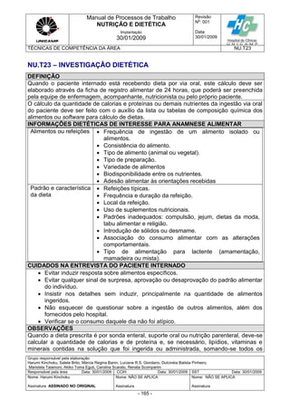 Manual de Processos de Trabalho
NUTRIÇÃO E DIETÉTICA
Revisão
N
o
: 001
Data:
30/01/2009
Implantação
30/01/2009
TÉCNICAS DE COMPETÊNCIA DA ÁREA NU.T23
Grupo responsável pela elaboração:
Harumi Kinchoku, Salete Brito, Márcia Regina Banin, Luciane R.S. Giordano, Dulcinéia Batista Pinheiro,
Maristela Talamoni, Akiko Toma Eguti, Carolina Scarato, Renata Scomparim
Responsável pela área Data: 30/01/2009 CCIH Data: 30/01/2009 SST Data: 30/01/2009
Nome: Harumi Kinchoku
Assinatura ASSINADO NO ORIGINAL
Nome: NÃO SE APLICA
Assinatura
Nome: NÃO SE APLICA
Assinatura
- 165 -
NU.T23 – INVESTIGAÇÃO DIETÉTICA
DEFINIÇÃO
Quando o paciente internado está recebendo dieta por via oral, este cálculo deve ser
elaborado através da ficha de registro alimentar de 24 horas, que poderá ser preenchida
pela equipe de enfermagem, acompanhante, nutricionista ou pelo próprio paciente.
O cálculo da quantidade de calorias e proteínas ou demais nutrientes da ingestão via oral
do paciente deve ser feito com o auxílio da lista ou tabelas de composição química dos
alimentos ou software para cálculo de dietas.
INFORMAÇÕES DIETÉTICAS DE INTERESSE PARA ANAMNESE ALIMENTAR
Alimentos ou refeições  Frequência de ingestão de um alimento isolado ou
alimentos.
 Consistência do alimento.
 Tipo de alimento (animal ou vegetal).
 Tipo de preparação.
 Variedade de alimentos
 Biodisponibilidade entre os nutrientes.
 Adesão alimentar às orientações recebidas
Padrão e característica
da dieta
 Refeições típicas.
 Frequência e duração da refeição.
 Local da refeição.
 Uso de suplementos nutricionais.
 Padrões inadequados: compulsão, jejum, dietas da moda,
tabu alimentar e religião.
 Introdução de sólidos ou desmame.
 Associação do consumo alimentar com as alterações
comportamentais.
 Tipo de alimentação para lactente (amamentação,
mamadeira ou mista).
CUIDADOS NA ENTREVISTA DO PACIENTE INTERNADO
 Evitar induzir resposta sobre alimentos específicos.
 Evitar qualquer sinal de surpresa, aprovação ou desaprovação do padrão alimentar
do indivíduo.
 Insistir nos detalhes sem induzir, principalmente na quantidade de alimentos
ingeridos.
 Não esquecer de questionar sobre a ingestão de outros alimentos, além dos
fornecidos pelo hospital.
 Verificar se o consumo daquele dia não foi atípico.
OBSERVAÇÕES
Quando a dieta prescrita é por sonda enteral, suporte oral ou nutrição parenteral, deve-se
calcular a quantidade de calorias e de proteína e, se necessário, lipídios, vitaminas e
minerais contidas na solução que foi ingerida ou administrada, somando-se todos os
 