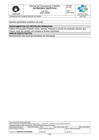 Manual de Processos de Trabalho
NUTRIÇÃO E DIETÉTICA
Revisão
N
o
: 001
Data:
30/01/2009
Implantação
30/01/2009
TÉCNICAS DE COMPETÊNCIA DA ÁREA NU.T23
Grupo responsável pela elaboração:
Harumi Kinchoku, Salete Brito, Márcia Regina Banin, Luciane R.S. Giordano, Dulcinéia Batista Pinheiro,
Maristela Talamoni, Akiko Toma Eguti, Carolina Scarato, Renata Scomparim
Responsável pela área Data: 30/01/2009 CCIH Data: 30/01/2009 SST Data: 30/01/2009
Nome: Harumi Kinchoku
Assinatura ASSINADO NO ORIGINAL
Nome: NÃO SE APLICA
Assinatura
Nome: NÃO SE APLICA
Assinatura
- 166 -
aportes (parenteral, enteral e via oral).
EQUIPAMENTOS DE PROTEÇÃO INDIVIDUAL
Utilizar Precauções Padrão: luvas, avental, máscara e óculos de proteção sempre que
houver risco de contato com sangue e fluidos corpóreos.
ÁREAS EXECUTANTES
Nutricionistas das diversas Unidades de Internação
 