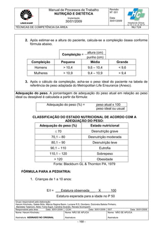 Manual de Processos de Trabalho
NUTRIÇÃO E DIETÉTICA
Revisão
N
o
: 001
Data:
30/01/2009
Implantação
30/01/2009
TÉCNICAS DE COMPETÊNCIA DA ÁREA NU.T24
Grupo responsável pela elaboração:
Harumi Kinchoku, Salete Brito, Márcia Regina Banin, Luciane R.S. Giordano, Dulcinéia Batista Pinheiro,
Maristela Talamoni, Akiko Toma Eguti, Carolina Scarato, Renata Scomparim
Responsável pela área Data: 30/01/2009 CCIH Data: 30/01/2009 SST Data: 30/01/2009
Nome: Harumi Kinchoku
Assinatura ASSINADO NO ORIGINAL
Nome: NÃO SE APLICA
Assinatura
Nome: NÃO SE APLICA
Assinatura
- 168 -
2. Após estimar-se a altura do paciente, calcula-se a compleição óssea conforme
fórmula abaixo.
Compleição =
altura (cm)
punho (cm)
Compleição Pequena Média Grande
Homens > 10,4 9,6 – 10,4 < 9,6
Mulheres > 10,9 9,4 – 10,9 < 9,4
3. Após o cálculo da compleição, acha-se o peso ideal do paciente na tabela de
referência de peso adaptada do Metropolitan Life Ensurance (Anexo).
Adequação do peso. A porcentagem de adequação do peso atual em relação ao peso
ideal ou desejável é calculada a partir da fórmula:
Adequação do peso (%) = peso atual x 100
peso ideal ou usual
CLASSIFICAÇÃO DO ESTADO NUTRICIONAL DE ACORDO COM A
ADEQUAÇÃO DO PESO:
Adequação do peso (%) Estado nutricional
 70 Desnutrição grave
70,1 – 80 Desnutrição moderada
80,1 – 90 Desnutrição leve
90,1 – 110 Eutrofia
110,1 – 120 Sobrepeso
> 120 Obesidade
Fonte: Blackburn GL & Thornton PA, 1979
FÓRMULA PARA A PEDIATRIA:
1. Crianças de 1 a 10 anos:
E/I = ___Estatura observada___ X 100
Estatura esperada para a idade no P 50
 