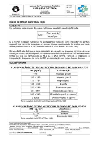 Manual de Processos de Trabalho
NUTRIÇÃO E DIETÉTICA
Revisão
N
o
: 001
Data:
30/01/2009
Implantação
30/01/2009
TÉCNICAS DE COMPETÊNCIA DA ÁREA NU.T24
Grupo responsável pela elaboração:
Harumi Kinchoku, Salete Brito, Márcia Regina Banin, Luciane R.S. Giordano, Dulcinéia Batista Pinheiro,
Maristela Talamoni, Akiko Toma Eguti, Carolina Scarato, Renata Scomparim
Responsável pela área Data: 30/01/2009 CCIH Data: 30/01/2009 SST Data: 30/01/2009
Nome: Harumi Kinchoku
Assinatura ASSINADO NO ORIGINAL
Nome: NÃO SE APLICA
Assinatura
Nome: NÃO SE APLICA
Assinatura
- 173 -
ÍNDICE DE MASSA CORPORAL (IMC)
CONCEITO
É o indicador mais simples do estado nutricional calculado a partir da fórmula:
IMC =
Peso atual (kg)
Altura2
(m)
É o melhor indicador nutricional na adolescência: validado como indicador de gordura
corporal nos percentis superiores e porque oferece continuidade de análise na idade
adulta (Rolland-Cachera et al,1991; Rolland-Cachera et al, 1993 ; Himes & Bouchard,1989).
Como o IMC não distingue o peso associado ao músculo ou à gordura corporal, deve-se
investigar a composição corporal, principalmente quando os valores de IMC estiverem nos
limites ou fora da normalidade ( 18,5 ou  24,9 kg/m2
). Também é importante a
interpretação dos pontos de corte do IMC em associação com outros fatores de risco.
CLASSIFICAÇÃO
CLASSIFICAÇÃO DO ESTADO NUTRICIONAL SEGUNDO O IMC PARA ADULTOS
IMC (kg/m2
) Classificação
< 16 Magreza grau III
16,0 – 16,9 Magreza grau II
17,0 – 18,4 Magreza grau I
18,5 – 24,9 Eutrofia
25,0 – 29,9 Excesso de peso
30 – 34,9 Obesidade grau I (leve)
35,0 – 39,9 Obesidade grau II (moderado)
 40m2 Obesidade grau III (grave)
Fonte: Adaptada de World Health Organization (WHO), 1997
CLASSIFICAÇÃO DO ESTADO NUTRICIONAL SEGUNDO IMC PARA IDOSOS
IMC (kg / m2
) Classificação
< 22 Magreza
22 - 27 Eutrofia
> 27 Excesso de peso
Fonte: Adaptada de LIPSCHITZ DA., 1994.
 