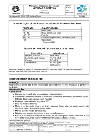 Manual de Processos de Trabalho
NUTRIÇÃO E DIETÉTICA
Revisão
N
o
: 001
Data:
30/01/2009
Implantação
30/01/2009
TÉCNICAS DE COMPETÊNCIA DA ÁREA NU.T24
Grupo responsável pela elaboração:
Harumi Kinchoku, Salete Brito, Márcia Regina Banin, Luciane R.S. Giordano, Dulcinéia Batista Pinheiro,
Maristela Talamoni, Akiko Toma Eguti, Carolina Scarato, Renata Scomparim
Responsável pela área Data: 30/01/2009 CCIH Data: 30/01/2009 SST Data: 30/01/2009
Nome: Harumi Kinchoku
Assinatura ASSINADO NO ORIGINAL
Nome: NÃO SE APLICA
Assinatura
Nome: NÃO SE APLICA
Assinatura
- 174 -
CLASSIFICAÇÃO DE IMC PARA ADOLESCENTES SEGUNDO PERCENTIL:
PERCENTIL CLASSIFICAÇÃO
<5 Baixo peso
>5 - 15 Risco para baixo peso
>15 - 85 Eutrofia
>85 - 95 Excesso de peso/risco para obesidade
>95 Obesidade
Frisancho,1990
ÍNDICES ANTROPOMÉTRICOS POR FAIXA ESTARIA:
Faixa etária Indicadores
Recém- nascido PN e PN/IG
Lactente e pré-escolar P/I,P/E e E/I
Escolar P/E e E/I
adolescente E/I IMC para
adolescente
Legenda: PN:peso ao nascer; IG:idade gestacional;P/I: peso para idade; P/E: peso para estatura;E/I:
estatura para idade; IMC; índice de massa corporal.
CIRCUNFERÊNCIA DO BRAÇO (CB)
DEFINIÇÃO
Representa a soma das áreas constituídas pelos tecidos ósseos, muscular e gorduroso
do braço.
MENSURAÇÃO
Como medir:
 Colocar, de preferência, o avaliado em pé ou sentado;
 Selecionar, preferencialmente o braço não dominante e mantê-lo paralelo ao corpo;
 O braço deve estar exposto (sem manga);
 Flexionar o cotovelo em ângulo de 90º;
 Usar fita métrica flexível;
 Medir o ponto médio entre o acrômio (saliência óssea atrás da parte superior do
ombro) e o olecrano (ponta do cotovelo);
 Marcar o ponto médio com caneta;
 Solicitar que o paciente relaxe o braço, paralelo ao corpo;
 Passar a fita métrica ao redor do braço, na altura do ponto médio marcado. A fita
deve estar justa, mas não deve fazer compressão nos tecidos moles.
 