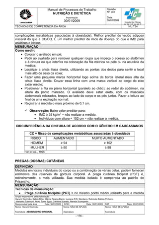 Manual de Processos de Trabalho
NUTRIÇÃO E DIETÉTICA
Revisão
N
o
: 001
Data:
30/01/2009
Implantação
30/01/2009
TÉCNICAS DE COMPETÊNCIA DA ÁREA NU.T24
Grupo responsável pela elaboração:
Harumi Kinchoku, Salete Brito, Márcia Regina Banin, Luciane R.S. Giordano, Dulcinéia Batista Pinheiro,
Maristela Talamoni, Akiko Toma Eguti, Carolina Scarato, Renata Scomparim
Responsável pela área Data: 30/01/2009 CCIH Data: 30/01/2009 SST Data: 30/01/2009
Nome: Harumi Kinchoku
Assinatura ASSINADO NO ORIGINAL
Nome: NÃO SE APLICA
Assinatura
Nome: NÃO SE APLICA
Assinatura
- 176 -
complicações metabólicas associadas à obesidade). Melhor preditor do tecido adiposo
visceral do que a CC/CQ. É um melhor preditor de risco de doença do que o IMC para
asiáticos e idosos.
MENSURAÇÃO
Como medir:
 Colocar o avaliado em pé;
 Pedir ao avaliado para remover qualquer roupa que impeça o acesso ao abdômen
e à cintura ou que interfira na colocação da fita métrica na pele ou na acurácia da
medida;
 Localizar a crista ilíaca direita, utilizando as pontas dos dedos para sentir o local
mais alto do osso da coxa;
 Fazer uma pequena marca horizontal logo acima da borda lateral mais alta da
crista ilíaca direita. Cruzar essa linha com uma marca vertical ao longo do eixo
axilar médio;
 Posicionar a fita no plano horizontal (paralelo ao chão), ao redor do abdômen, na
altura do ponto marcado. O avaliado deve estar ereto, com os músculos
abdominais relaxados, braços ao lado do corpo e os pés juntos. Fazer a leitura ao
final de uma expiração normal;
 Registrar a medida o mais próximo de 0,1 cm.
 Observação: Baixo valor preditor para:
 IMC ≥ 35 kg/m2
= não realizar a medida.
 Indivíduos com altura < 152 cm = não realizar a medida.
CIRCUNFERÊNCIA DA CINTURA DE ACORDO COM O GÊNERO EM CAUCASIANOS
CC = Risco de complicações metabólicas associadas à obesidade
RISCO AUMENTADO MUITO AUMENTADO
HOMEM ≥ 94 ≥ 102
MULHER ≥ 80 ≥ 88
Han et AL., 1995
PREGAS (DOBRAS) CUTÂNEAS
DEFINIÇÃO
Medidas em locais individuais do corpo ou a combinação de várias delas, podem fornecer
estimativa das reservas de gordura corporal. A prega cutânea tricipital (PCT) é,
rotineiramente, a mais utilizada. Sua medida isolada é comparada ao padrão de
Frisancho.
MENSURAÇÃO
Técnicas de mensuração:
 Prega cutânea tricipital (PCT) = no mesmo ponto médio utilizado para a medida
 