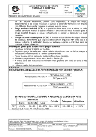 Manual de Processos de Trabalho
NUTRIÇÃO E DIETÉTICA
Revisão
N
o
: 001
Data:
30/01/2009
Implantação
30/01/2009
TÉCNICAS DE COMPETÊNCIA DA ÁREA NU.T24
Grupo responsável pela elaboração:
Harumi Kinchoku, Salete Brito, Márcia Regina Banin, Luciane R.S. Giordano, Dulcinéia Batista Pinheiro,
Maristela Talamoni, Akiko Toma Eguti, Carolina Scarato, Renata Scomparim
Responsável pela área Data: 30/01/2009 CCIH Data: 30/01/2009 SST Data: 30/01/2009
Nome: Harumi Kinchoku
Assinatura ASSINADO NO ORIGINAL
Nome: NÃO SE APLICA
Assinatura
Nome: NÃO SE APLICA
Assinatura
- 177 -
da CB, separar levemente, porém com segurança, a prega do braço,
desprendendo-a do tecido muscular, e aplicar o calibrador formando um ângulo
reto. O braço deverá estar relaxado e solto ao lado do corpo.
 Prega cutânea bicipital (PCB) = o paciente deve estar com a palma da mão
voltada para fora; marcar o local da medida 1 cm acima do local marcado para a
prega tricipital. Segurar a prega verticalmente e aplicar o calibrador no local
marcado.
 Prega cutânea subescapular (PCSE) = marcar o local abaixo do ângulo inferior
da escapula, de tal forma que se possa observar um ângulo de 45º entre esta e a
coluna vertebral. O calibrador deverá ser aplicado estando o indivíduo com os
braços e ombros relaxados.
Orientações gerais para a aferição das pregas cutâneas
 Identificar e marcar o local a ser medido.
 Segurar a prega formada pela pele e pelo tecido adiposo com os dedos polegar e
indicador da mão esquerda a 1 cm do ponto marcado.
 Pinçar a prega com o calibrador exatamente no local marcado.
 Manter a prega entre os dedos até o término da aferição
 A leitura deve ser realizada no milímetro mais próximo em cerca de dois a três
segundos.
 Utilizar a média de três medidas.
CÁLCULO
O CÁLCULO DE ADEQUAÇÃO DA PCT É REALIZADO POR MEIO DA FÓRMULA:
Adequação da PCT (%) =
PCT obtida (cm) x 100
PCT percentil 50
Adequação da PCSE (%) =
PCSE obtida (cm) x 100
PCSE percentil 50
ESTADO NUTRICIONAL SEGUNDO A ADEQUAÇÃO DA PCT E DA PCSE
Desnutrição
Eutrofia Sobrepeso Obesidade
Grave Moderada Leve
PCT < 70 % 70 - 80 80 – 90% 90 – 100 % 110 – 120 % > 120 %
Blackburn GL & Thorton PA, 1979; Frisancho, 1981
 