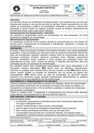 Manual de Processos de Trabalho
NUTRIÇÃO E DIETÉTICA
Revisão
N
o
: 001
Data:
30/01/2009
Implantação
30/01/2009
PROCESSOS DE TRABALHO OU PROTOCOLOS DE COMPETÊNCIA DA ÁREA NU.B1
Grupo responsável pela elaboração:
Harumi Kinchoku, Maria Teresa da Rocha Nogueira, Márcia Regina Banin, Luciane C. R. S. Giordano
Responsável pela área Data: 30/01/2009 CCIH Data: 30/01/2009 SST Data: 30/01/2009
Nome: Harumi Kinchoku
Assinatura ASSINADO NO ORIGINAL
Nome: Dr. Luis Gustavo Oliveira Cardoso
Assinatura ASSINADO NO ORIGINAL
Nome: Sr. Jacques Gama
Assinatura ASSINADO NO ORIGINAL
- 18 -
Utensílios
Os utensílios devem ser constituídos de material atóxico, com superfície lisa, que não seja
atacada pelo produto e não permita acúmulo de resíduos. Devem apresentar-se em bom
estado de conservação e higiene, em quantidades suficientes à natureza e volume das
operações e devem resistir ao repetido processo normal de limpeza, apresentando-se
devidamente limpos antes e após serem utilizados.
Armazenamento dos Equipamentos e Utensílios
Os utensílios e equipamentos devem ser armazenados em local apropriado, de forma
ordenada e protegidos da contaminação.
Manutenção dos Equipamentos
A manutenção é feita de forma corretiva através do preenchimento de uma Ordem de
Serviço para o Departamento de Engenharia e Manutenção, solicitando o conserto do
equipamento em questão.
VISITANTES
O acesso à área de produção é limitado a funcionários treinados e com responsabilidades
específicas. Todas as pessoas que não fazem parte da equipe de funcionários internos da
área são considerados visitantes, podendo constituir focos de contaminação durante os
processos produtivos. Portanto, devem-se considerar como visitantes: supervisores
externos, consultores, fiscais, auditores e todos aqueles que necessitem entrar nas
dependências da área. Caso o acesso de pessoas e visitantes seja permitido, deve ser
controlado para fins de prevenção de contaminações.
Os visitantes devem estar devidamente paramentados com: touca descartável e se
necessário máscara descartável. NÃO devem tocar nos alimentos, equipamentos,
utensílios ou qualquer outro material interno da área. Durante a visita NÃO devem fumar,
comer, mascar chiclete ou proceder em desacordo com as normas de higiene dos
manipuladores. NÃO devem entrar na área de manipulação de alimentos quando
estiverem com ferimentos, gripes, doenças transmissíveis, gastroenterites ou qualquer
outro quadro clínico que represente risco de contaminação.
RECEBIMENTO E ARMAZENAMENTO DE INSUMOS
Todas as matérias primas destinadas ao preparo das refeições, devem ser inspecionadas
pela nutricionista, juntamente com uma técnica de nutrição e/ou auxiliar de estoque, no
recebimento e armazenamento, a fim de verificar a qualidade e o estado de conservação
dos alimentos e embalagens.
Todos os cuidados para o recebimento e armazenamento de insumos estão descritos
nessa manual, nos processos NU.P4, NU.P10, NU.P16 e NU.P19.
PRÉ-PREPARO, PREPARO E COCÇÃO
Recomendações gerais:
 os utensílios, equipamentos e bancadas devem estar devidamente higienizados
com água e detergente neutro;
 manter o ambiente limpo e seco durante a manipulação;
 lavar em água corrente as embalagens impermeáveis antes de abri-las;
 abrir e utilizar quantidades suficientes, para que não haja sobra;
 a manipulação deve ser feita com o auxílio de utensílios, em pequenos lotes, e
respeitando o controle de tempo e temperatura, não devendo exceder 30 minutos
 