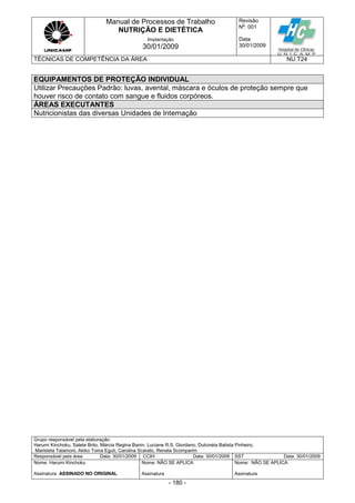 Manual de Processos de Trabalho
NUTRIÇÃO E DIETÉTICA
Revisão
N
o
: 001
Data:
30/01/2009
Implantação
30/01/2009
TÉCNICAS DE COMPETÊNCIA DA ÁREA NU.T24
Grupo responsável pela elaboração:
Harumi Kinchoku, Salete Brito, Márcia Regina Banin, Luciane R.S. Giordano, Dulcinéia Batista Pinheiro,
Maristela Talamoni, Akiko Toma Eguti, Carolina Scarato, Renata Scomparim
Responsável pela área Data: 30/01/2009 CCIH Data: 30/01/2009 SST Data: 30/01/2009
Nome: Harumi Kinchoku
Assinatura ASSINADO NO ORIGINAL
Nome: NÃO SE APLICA
Assinatura
Nome: NÃO SE APLICA
Assinatura
- 180 -
EQUIPAMENTOS DE PROTEÇÃO INDIVIDUAL
Utilizar Precauções Padrão: luvas, avental, máscara e óculos de proteção sempre que
houver risco de contato com sangue e fluidos corpóreos.
ÁREAS EXECUTANTES
Nutricionistas das diversas Unidades de Internação
 